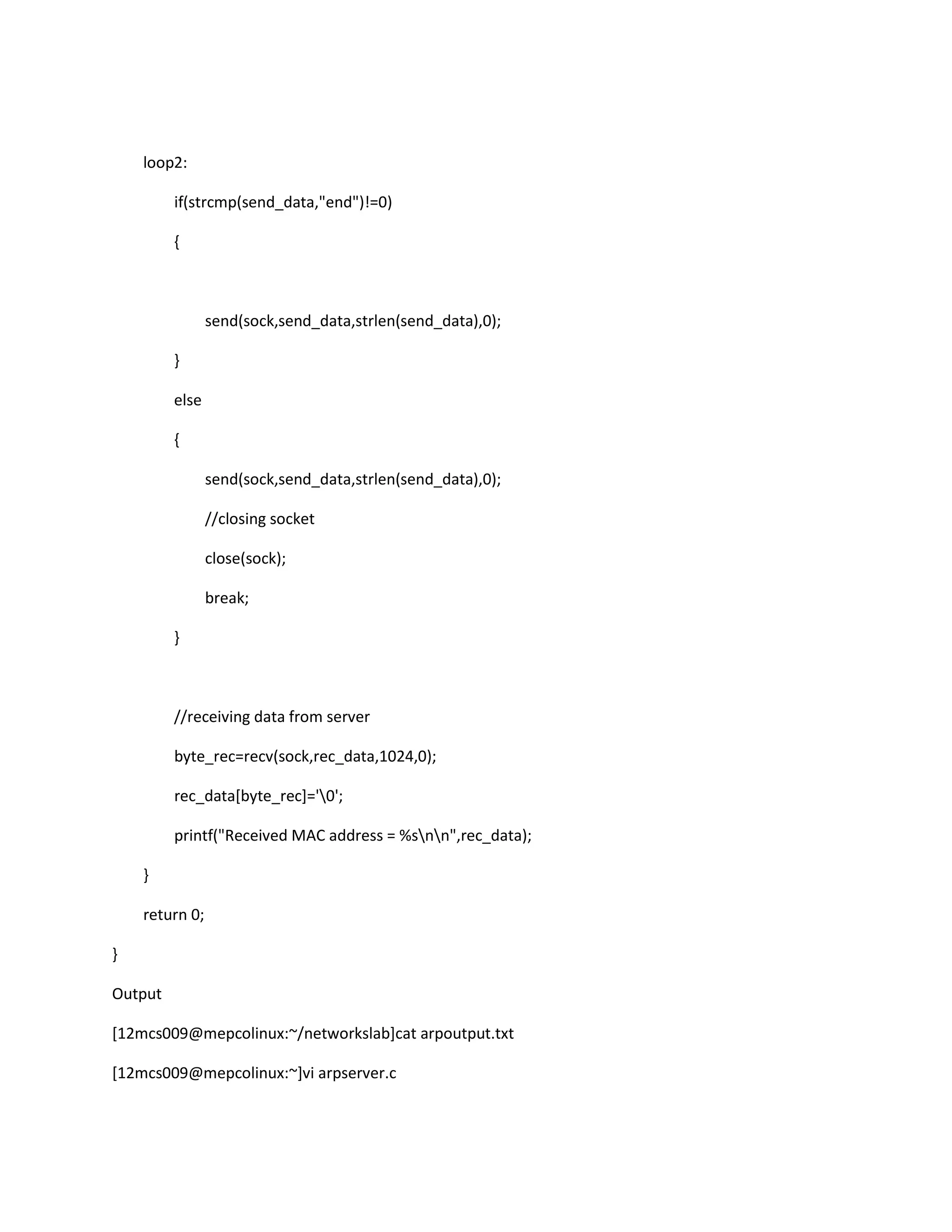 loop2:

         if(strcmp(send_data,"end")!=0)

         {



                send(sock,send_data,strlen(send_data),0);

         }

         else

         {

                send(sock,send_data,strlen(send_data),0);

                //closing socket

                close(sock);

                break;

         }



         //receiving data from server

         byte_rec=recv(sock,rec_data,1024,0);

         rec_data[byte_rec]='0';

         printf("Received MAC address = %snn",rec_data);

    }

    return 0;

}

Output

[12mcs009@mepcolinux:~/networkslab]cat arpoutput.txt

[12mcs009@mepcolinux:~]vi arpserver.c
 