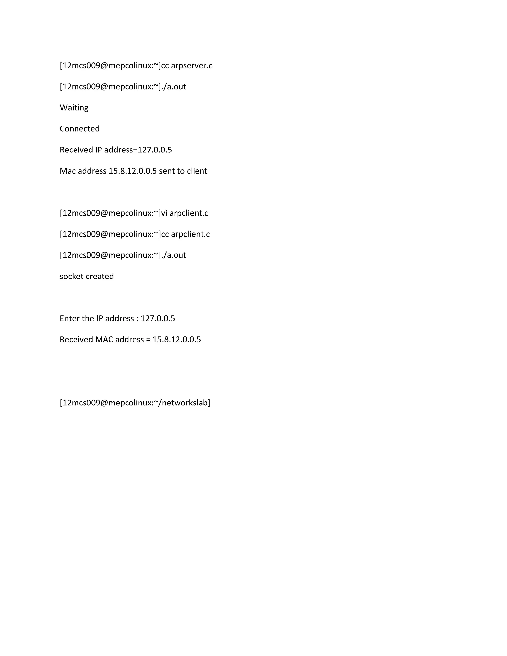 [12mcs009@mepcolinux:~]cc arpserver.c

[12mcs009@mepcolinux:~]./a.out

Waiting

Connected

Received IP address=127.0.0.5

Mac address 15.8.12.0.0.5 sent to client



[12mcs009@mepcolinux:~]vi arpclient.c

[12mcs009@mepcolinux:~]cc arpclient.c

[12mcs009@mepcolinux:~]./a.out

socket created



Enter the IP address : 127.0.0.5

Received MAC address = 15.8.12.0.0.5




[12mcs009@mepcolinux:~/networkslab]
 