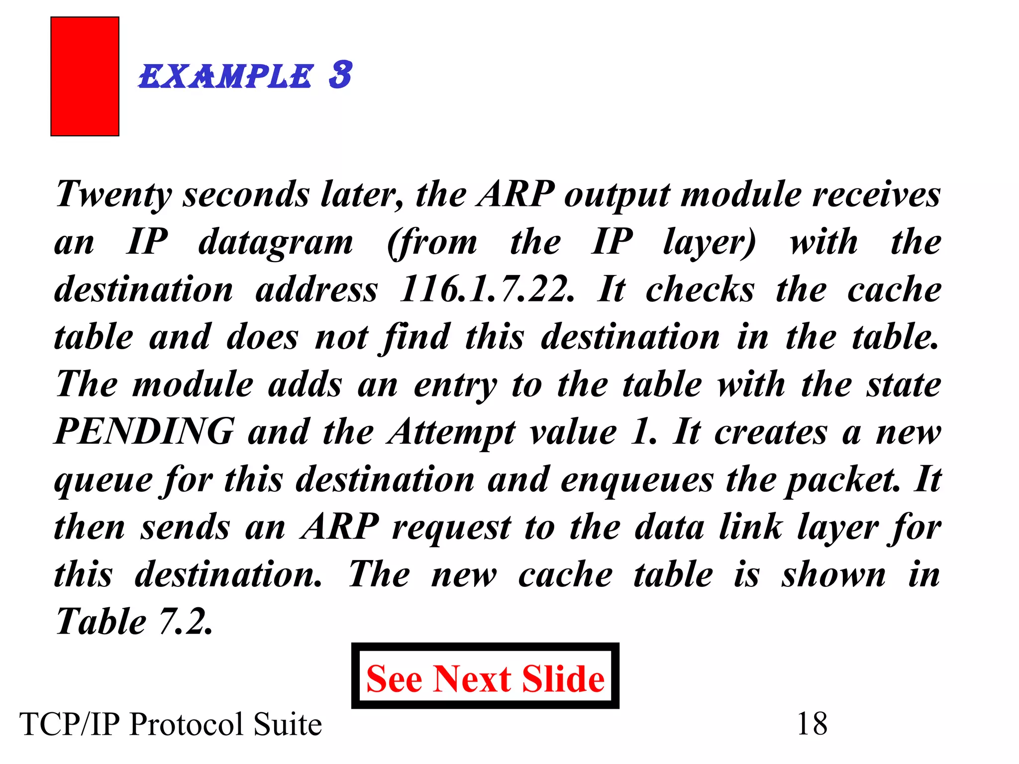 ExamplE 3

Twenty seconds later, the ARP output module receives
an IP datagram (from the IP layer) with the
destination address 116.1.7.22. It checks the cache
table and does not find this destination in the table.
The module adds an entry to the table with the state
PENDING and the Attempt value 1. It creates a new
queue for this destination and enqueues the packet. It
then sends an ARP request to the data link layer for
this destination. The new cache table is shown in
Table 7.2.
See Next Slide
TCP/IP Protocol Suite

18

 