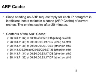8
ARP Cache
• Since sending an ARP request/reply for each IP datagram is
inefficient, hosts maintain a cache (ARP Cache) of current
entries. The entries expire after 20 minutes.
• Contents of the ARP Cache:
(128.143.71.37) at 00:10:4B:C5:D1:15 [ether] on eth0
(128.143.71.36) at 00:B0:D0:E1:17:D5 [ether] on eth0
(128.143.71.35) at 00:B0:D0:DE:70:E6 [ether] on eth0
(128.143.136.90) at 00:05:3C:06:27:35 [ether] on eth1
(128.143.71.34) at 00:B0:D0:E1:17:DB [ether] on eth0
(128.143.71.33) at 00:B0:D0:E1:17:DF [ether] on eth0
 