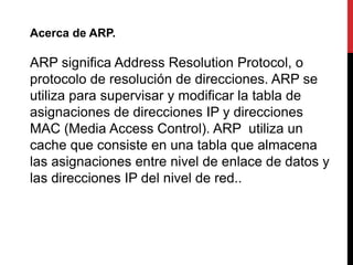 Acerca de ARP. 
ARP significa Address Resolution Protocol, o 
protocolo de resolución de direcciones. ARP se 
utiliza para supervisar y modificar la tabla de 
asignaciones de direcciones IP y direcciones 
MAC (Media Access Control). ARP utiliza un 
cache que consiste en una tabla que almacena 
las asignaciones entre nivel de enlace de datos y 
las direcciones IP del nivel de red.. 
 