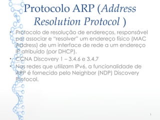 Protocolo ARP (Address
Resolution Protocol )
• Protocolo de resolução de endereços, responsável
por associar e “resolver” um endereço físico (MAC
Address) de um interface de rede a um endereço
IP atribuído (por DHCP).
• CCNA Discovery 1 – 3.4.6 e 3.4.7
• Nas redes que utilizam IPv6, a funcionalidade de
ARP é fornecido pelo Neighbor (NDP) Discovery
Protocol.
1
 