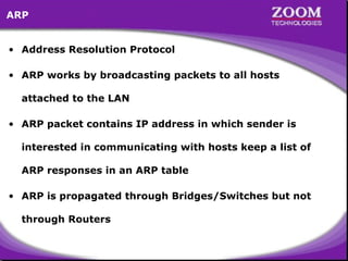 2
• Address Resolution Protocol
• ARP works by broadcasting packets to all hosts
attached to the LAN
• ARP packet contains IP address in which sender is
interested in communicating with hosts keep a list of
ARP responses in an ARP table
• ARP is propagated through Bridges/Switches but not
through Routers
ARP
 