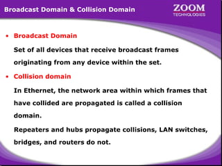 7
Broadcast Domain & Collision Domain
• Broadcast Domain
Set of all devices that receive broadcast frames
originating from any device within the set.
• Collision domain
In Ethernet, the network area within which frames that
have collided are propagated is called a collision
domain.
Repeaters and hubs propagate collisions, LAN switches,
bridges, and routers do not.
 