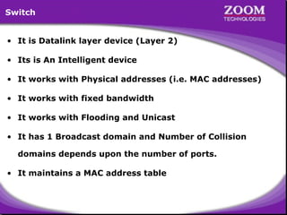 9
• It is Datalink layer device (Layer 2)
• Its is An Intelligent device
• It works with Physical addresses (i.e. MAC addresses)
• It works with fixed bandwidth
• It works with Flooding and Unicast
• It has 1 Broadcast domain and Number of Collision
domains depends upon the number of ports.
• It maintains a MAC address table
Switch
 