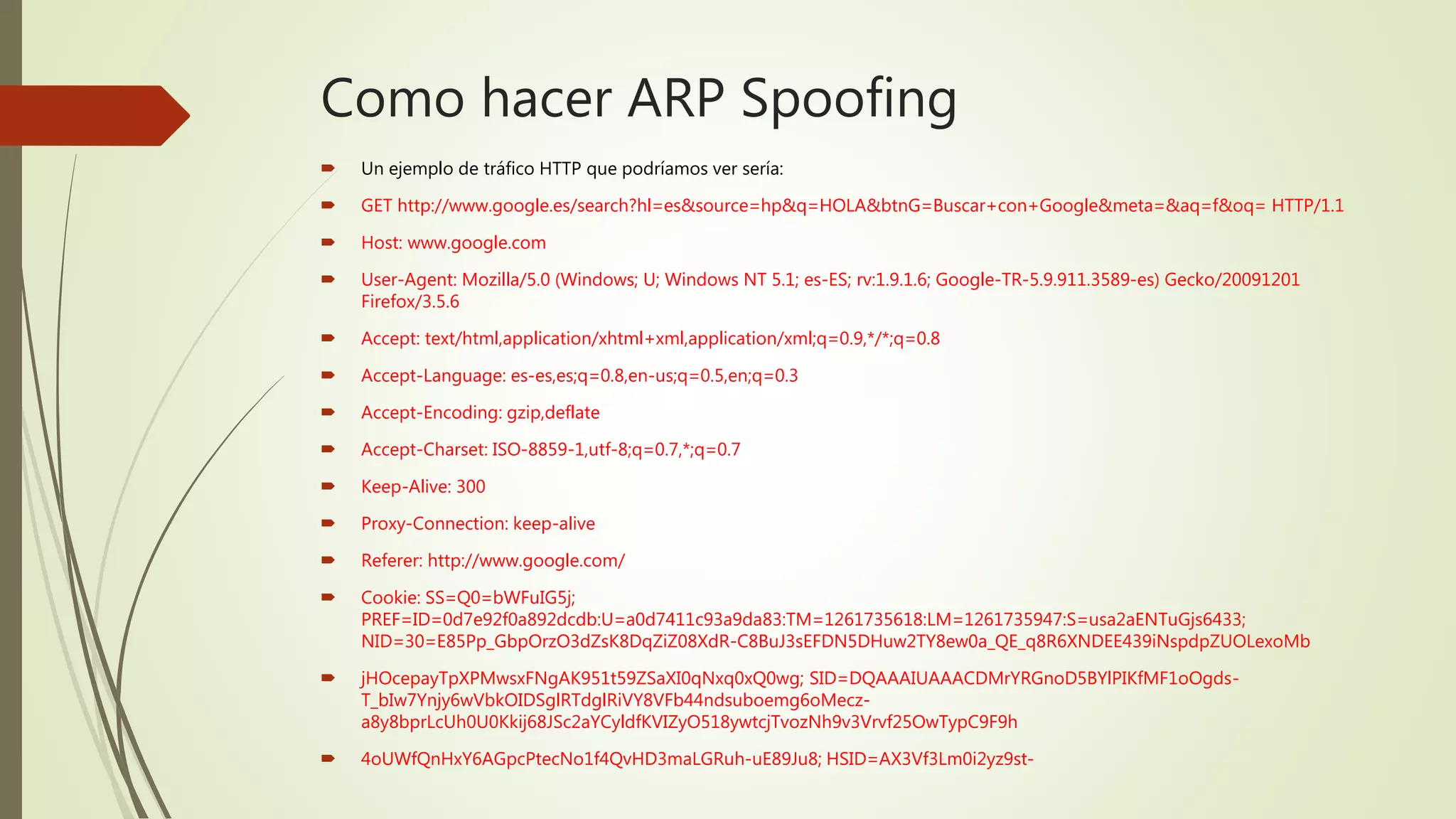 Como hacer ARP Spoofing
 Un ejemplo de tráfico HTTP que podríamos ver sería:
 GET http://www.google.es/search?hl=es&source=hp&q=HOLA&btnG=Buscar+con+Google&meta=&aq=f&oq= HTTP/1.1
 Host: www.google.com
 User-Agent: Mozilla/5.0 (Windows; U; Windows NT 5.1; es-ES; rv:1.9.1.6; Google-TR-5.9.911.3589-es) Gecko/20091201
Firefox/3.5.6
 Accept: text/html,application/xhtml+xml,application/xml;q=0.9,*/*;q=0.8
 Accept-Language: es-es,es;q=0.8,en-us;q=0.5,en;q=0.3
 Accept-Encoding: gzip,deflate
 Accept-Charset: ISO-8859-1,utf-8;q=0.7,*;q=0.7
 Keep-Alive: 300
 Proxy-Connection: keep-alive
 Referer: http://www.google.com/
 Cookie: SS=Q0=bWFuIG5j;
PREF=ID=0d7e92f0a892dcdb:U=a0d7411c93a9da83:TM=1261735618:LM=1261735947:S=usa2aENTuGjs6433;
NID=30=E85Pp_GbpOrzO3dZsK8DqZiZ08XdR-C8BuJ3sEFDN5DHuw2TY8ew0a_QE_q8R6XNDEE439iNspdpZUOLexoMb
 jHOcepayTpXPMwsxFNgAK951t59ZSaXI0qNxq0xQ0wg; SID=DQAAAIUAAACDMrYRGnoD5BYlPIKfMF1oOgds-
T_bIw7Ynjy6wVbkOIDSglRTdglRiVY8VFb44ndsuboemg6oMecz-
a8y8bprLcUh0U0Kkij68JSc2aYCyldfKVIZyO518ywtcjTvozNh9v3Vrvf25OwTypC9F9h
 4oUWfQnHxY6AGpcPtecNo1f4QvHD3maLGRuh-uE89Ju8; HSID=AX3Vf3Lm0i2yz9st-
 