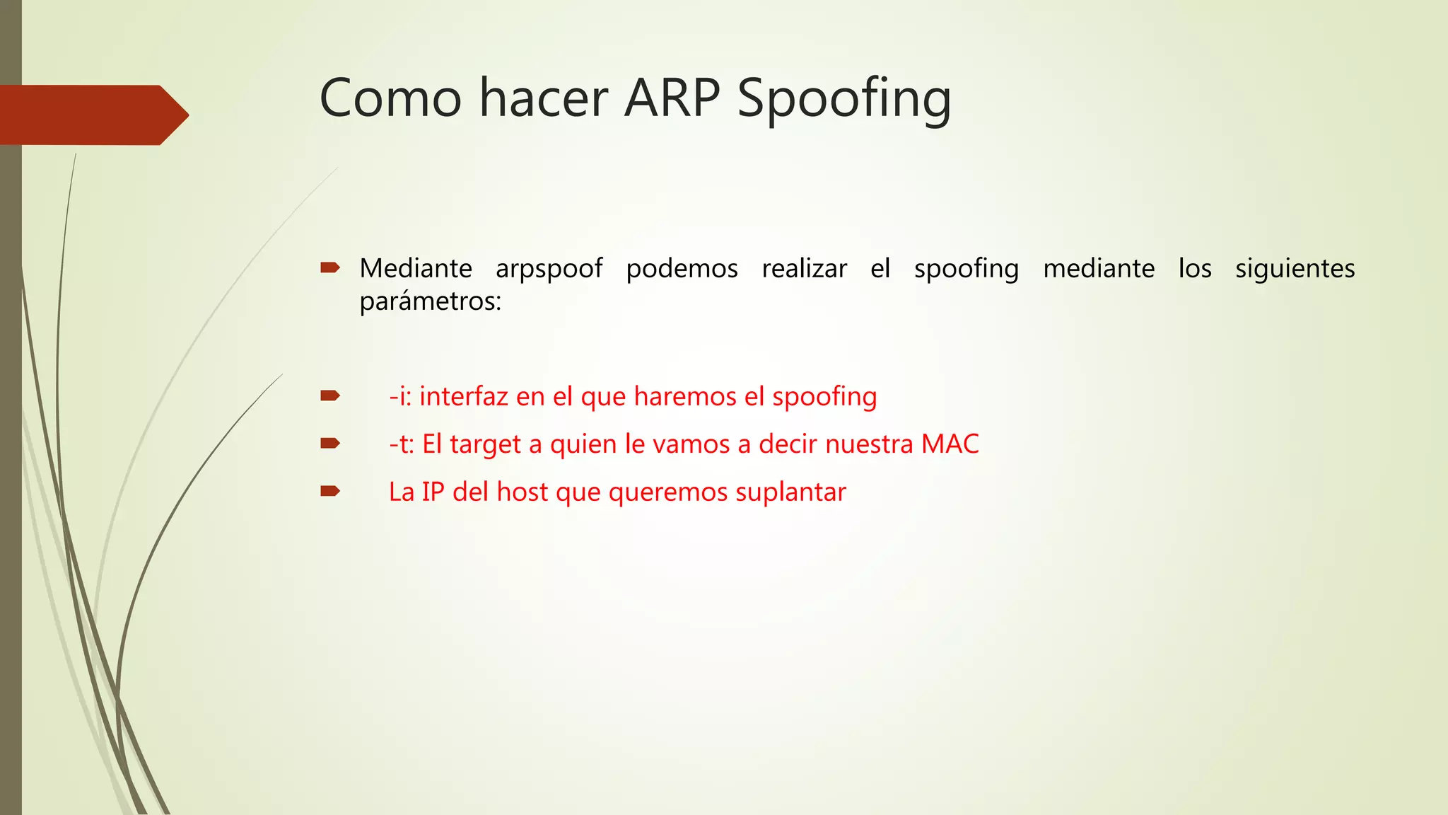 Como hacer ARP Spoofing
 Mediante arpspoof podemos realizar el spoofing mediante los siguientes
parámetros:
 -i: interfaz en el que haremos el spoofing
 -t: El target a quien le vamos a decir nuestra MAC
 La IP del host que queremos suplantar
 