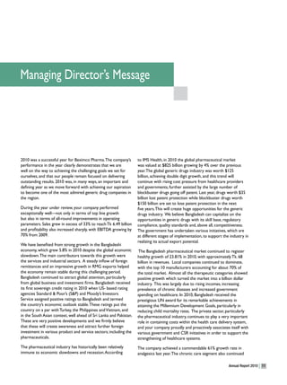 Managing Director’s Message




2010 was a successful year for Beximco Pharma. The company’s        to IMS Health, in 2010 the global pharmaceutical market
performance in the year clearly demonstrates that we are            was valued at $825 billion growing by 4% over the previous
well on the way to achieving the challenging goals we set for       year. The global generic drugs industry was worth $125
ourselves, and that our people remain focused on delivering         billion, achieving double digit growth, and this trend will
outstanding results. 2010 was, in many ways, an important and       continue with rising cost pressure from healthcare providers
defining year as we move forward with achieving our aspiration      and governments, further assisted by the large number of
to become one of the most admired generic drug companies in         blockbuster drugs going off patent. Last year, drugs worth $35
the region.                                                         billion lost patent protection while blockbuster drugs worth
                                                                    $150 billion are set to lose patent protection in the next
During the year under review, your company performed                five years. This will create huge opportunities for the generic
exceptionally well—not only in terms of top line growth             drugs industry. We believe Bangladesh can capitalize on the
but also in terms of all-round improvements in operating            opportunities in generic drugs with its skill base, regulatory
parameters. Sales grew in excess of 33% to reach Tk 6.49 billion    compliance, quality standards and, above all, competitiveness.
and profitability also increased sharply, with EBITDA growing by    The government has undertaken various initiatives, which are
70% from 2009.                                                      at different stages of implementation, to support the industry in
                                                                    realizing its actual export potential.
We have benefited from strong growth in the Bangladeshi
economy, which grew 5.8% in 2010 despite the global economic         The Bangladesh pharmaceutical market continued to register
slowdown. The main contributors towards this growth were            healthy growth of 23.81% in 2010, with approximately Tk. 68
the services and industrial sectors. A steady inflow of foreign     billion in revenues. Local companies continued to dominate,
remittances and an impressive growth in RMG exports helped          with the top 10 manufacturers accounting for about 70% of
the economy remain stable during this challenging period.           the total market. Almost all the therapeutic categories showed
Bangladesh continued to attract global attention, particularly      positive growth which turned the market into a billion dollar
from global business and investment firms. Bangladesh received      industry. This was largely due to rising incomes, increasing
its first sovereign credit rating in 2010 when US- based rating     prevalence of chronic diseases and increased government
agencies Standard & Poor’s (S&P) and Moody’s Investors              spending on healthcare. In 2010, Bangladesh received the
Service assigned positive ratings to Bangladesh and termed          prestigious UN award for its remarkable achievements in
the country’s economic outlook stable. These ratings put the        attaining the Millennium Development Goals, particularly in
country on a par with Turkey, the Philippines and Vietnam, and      reducing child mortality rates. The private sector, particularly
in the South Asian context, well ahead of Sri Lanka and Pakistan.   the pharmaceutical industry, continues to play a very important
These are very positive developments and we firmly believe          role in containing costs within the health care delivery system,
that these will create awareness and attract further foreign        and your company proudly and proactively associates itself with
investment in various product and service sectors; including the    various government and CSR initiatives in order to support the
pharmaceuticals.                                                    strengthening of healthcare systems.
The pharmaceutical industry has historically been relatively        The company achieved a commendable 61% growth rate in
immune to economic slowdowns and recession. According               analgesics last year. The chronic care segment also continued

                                                                                                                         Annual Report 2010   11
 