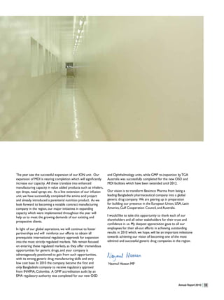The year saw the successful expansion of our ION unit. Our         and Ophthalmology units, while GMP re-inspection by TGA
expansion of MDI is nearing completion which will significantly    Australia was successfully completed for the new OSD and
increase our capacity. All these translate into enhanced           MDI facilities which have been extended until 2012.
manufacturing capacity in value added products such as inhalers,
eye drops, nasal sprays etc. As a line extension of our infusion   Our vision is to transform Beximco Pharma from being a
unit, we have successfully completed the amino acid project        leading Bangladeshi pharmaceutical company into a global
and already introduced a parenteral nutrition product. As we       generic drug company. We are gearing up in preparation
look forward to becoming a notable contract manufacturing          for building our presence in the European Union, USA, Latin
company in the region, our major initiatives in expanding          America, Gulf Cooperation Council, and Australia.
capacity which were implemented throughout the year will
                                                                   I would like to take this opportunity to thank each of our
help us to meet the growing demands of our existing and
                                                                   shareholders and all other stakeholders for their trust and
prospective clients.
                                                                   confidence in us. My deepest appreciation goes to all our
In light of our global aspirations, we will continue to foster     employees for their all-out efforts in achieving outstanding
partnerships and will reinforce our efforts to obtain all          results in 2010 which, we hope, will be an important milestone
prerequisite international regulatory approvals for expansion      towards achieving our vision of becoming one of the most
into the most strictly regulated markets. We remain focused        admired and successful generic drug companies in the region.
on entering these regulated markets, as they offer tremendous
opportunities for generic drugs, and your company is
advantageously positioned to gain from such opportunities,
with its strong generic drug manufacturing skills and very
low cost base. In 2010 the company became the first and            Nazmul Hassan MP
only Bangladeshi company to receive regulatory approval
from INVIMA, Colombia. A GMP accreditation audit by an
EMA regulatory authority was completed for our new OSD

                                                                                                                      Annual Report 2010   13
 