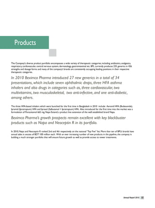 Products

The Company’s diverse product portfolio encompasses a wide variety of therapeutic categories, including antibiotics, analgesics,
respiratory, cardiovascular, central nervous system, dermatology, gastrointestinal etc. BPL currently produces 235 generics in 426
strengths and dosage forms and many of the company’s brands are consistently occupying leading positions in their respective
therapeutic categories.

In 2010 Beximco Pharma introduced 27 new generics in a total of 34
presentations, which include seven ophthalmic drops, three HFA asthma
inhalers and also drugs in categories such as, three cardiovascular, two
multivitamins, two musculoskeletal, two anti-infective, and one anti-diabetic,
among others.
The three HFA-based inhalers which were launched for the first time in Bangladesh in 2010 include: Aeronid HFA (Budesonide),
Ipramid (Ipratropium) HFA and Iprasol (Salbutamol + Ipratropium) HFA. Also introduced for the first time into the market was a
formulation of Paracetamol 665 mg, Napa Extend; a product line extension of the well established brand Napa.

Beximco Pharma’s growth prospects remain excellent with key blockbuster
products such as Napa and Neoceptin R in its portfolio.
In 2010, Napa and Neoceptin R ranked 2nd and 4th respectively on the national “Top Five” list. More than ten of BPL’s brands have
annual sales in excess of BDT 100 million each. With an ever increasing number of new products in the pipeline, the company is
building a much stronger portfolio that will ensure future growth as well as provide access to newer treatments.




                                                                                                                         Annual Report 2010   17
 