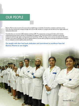 OUR PEOPLE

Beximco Pharma owes its stories of success and accomplishments to its family of researchers, marketers, technicians and so
forth, who have stood by the company through thick and thin. BPL workforce is charged with the life-force from highly skilled and
dedicated professionals.

Currently there are more than 2,500 employees working at BPL. The company has a strong pool of talent which includes
professionals like pharmacists, chemists, microbiologists, and engineers. Our work environment is conducive to promoting
professional skills through regular training programs and workshops. At BPL, we always work to attract and retain the best talent
available in the industry. Keeping in line with our global ambitions, we have taken up long term Learning and Development Program
for our employees to achieve global quality benchmarks.

Our people–with their hard work, dedication and commitment to excellence–have led
Beximco Pharma to new heights.




                                                                                                                       Annual Report 2010   23
 