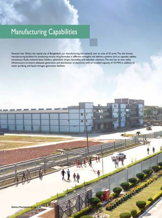 Manufacturing Capabilities

Situated near Dhaka, the capital city of Bangladesh, our manufacturing site extends over an area of 23 acres. The site houses
manufacturing facilities for producing various drug formulae in different strengths and delivery systems such as capsules, tablets,
intravenous fluids, metered dose inhalers, ophthalmic drops, injectables and nebulizer solutions. The site has its own utility
infrastructure to ensure adequate generation and distribution of electricity with an installed capacity of 10 MW, in addition to
water purifying and liquid nitrogen generation facilities.




Beximco Pharmaceuticals Ltd.   26
 