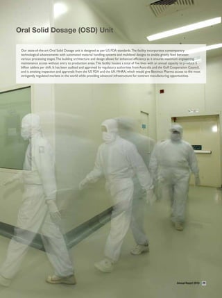 Oral Solid Dosage (OSD) Unit

 Our state-of-the-art Oral Solid Dosage unit is designed as per US FDA standards. The facility incorporates contemporary
 technological advancements with automated material handling systems and multilevel designs to enable gravity feed between
 various processing stages. The building architecture and design allows for enhanced efficiency as it ensures maximum engineering
 maintenance access without entry to production areas. This facility houses a total of five lines with an annual capacity to produce 5
 billion tablets per shift. It has been audited and approved by regulatory authorities from Australia and the Gulf Cooperation Council,
 and is awaiting inspection and approvals from the US FDA and the UK MHRA, which would give Beximco Pharma access to the most
 stringently regulated markets in the world while providing advanced infrastructure for contract manufacturing opportunities.




                                                                                                                     Annual Report 2010   29
 