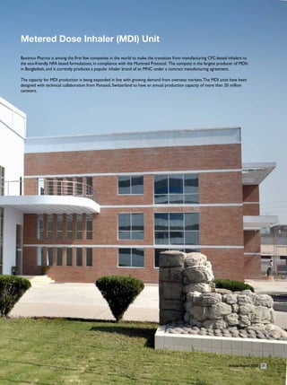 metered Dose Inhaler (mDI) Unit
Beximco Pharma is among the first few companies in the world to make the transition from manufacturing CFC-based inhalers to
the eco-friendly HFA based formulations, in compliance with the Montreal Protocol. The company is the largest producer of MDIs
in Bangladesh, and it currently produces a popular inhaler brand of an MNC under a contract manufacturing agreement.

The capacity for MDI production is being expanded in line with growing demand from overseas markets. The MDI units have been
designed with technical collaboration from Pamasol, Switzerland to have an annual production capacity of more than 20 million
canisters.




                                                                                                                   Annual Report 2010   31
 
