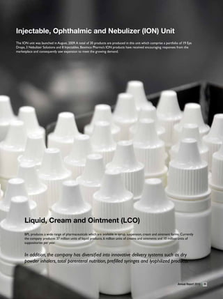 Injectable, Ophthalmic and nebulizer (IOn) Unit
The ION unit was launched in August, 2009. A total of 30 products are produced in this unit which comprise a portfolio of 19 Eye
Drops, 3 Nebulizer Solutions and 8 Injectables. Beximco Pharma’s ION products have received encouraging responses from the
marketplace and consequently saw expansion to meet the growing demand.




      liquid, Cream and Ointment (lCO)
      BPL produces a wide range of pharmaceuticals which are available in syrup, suspension, cream and ointment forms. Currently
      the company produces 37 million units of liquid products, 6 million units of creams and ointments and 10 million units of
      suppositories per year.


      In addition, the company has diversified into innovative delivery systems such as dry
      powder inhalers, total parenteral nutrition, prefilled syringes and lyophilized products.



                                                                                                                     Annual Report 2010   35
 