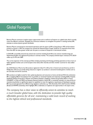 Global Footprint

Beximco Pharma continues to explore export opportunities and to reinforce its footprint on a global scale, which currently
covers five different continents. Alongside the continuous endeavour to strengthen the position in existing markets, BPL
attempts to achieve dynamic growth worldwide.

Beximco Pharma commenced its international operations with the export of API to Hong Kong in 1992 and formulation
products to Russia in 1993. The company has received the ‘National Export Trophy’ (Gold) for an impressive three times.
Since then, BPL has taken greater strides over the years to increase its footprints in international markets.

In 2010, BPL successfully ventured into several new countries including South Africa (via contract manufacturing) and
Netherlands Antilles, and registered 45 products in overseas markets. The company achieved export revenues of Tk 330.54
million, up 21.47% over 2009.

The current expansion of this overseas portfolio includes prioritizing and directing marketing operations to focus more on
highly regulated markets such as the European Union (EU), USA, Australia and GCC member countries for value added
generics.

As of 2010 Beximco Pharma has 322 products registered in Asia, 91 in Africa, five in Central and Latin America, and 22 in
Middle East, while we are actively taking measures to register our products in attractive branded generic markets such as
the CIS states and the EU countries.

BPL’s products are highly trusted for their quality by physicians and consumers at home and abroad. With this acclamation
BPL is supplying different formulations from its portfolio to renowned hospitals and institutions including Raffles Hospital,
Healthway Medical Group & K. K. Women and Children Hospital in Singapore; Asthma Drug Facility (ADF) in France;
CENABAST in Chile; and MEDS and Kenyatta National Hospital in Kenya. BPL is constantly investing in its state-of-the-art
manufacturing facilities to significantly expand its capabilities to meet the regulatory requirements of developed countries.
BPL has pursued approvals from different drug regulatory authorities, e.g. TGA (Australia), GCC (Gulf Council), ANVISA
(Brazil) and INVIMA (Colombia), which highlights BPL’s credentials as it explores new opportunities in the export arena.


The company has a clear vision to efficiently orient its activities to reach
a much broader global base, with the dedication to provide high quality
affordable generics for all and maintaining a solid track record of working
to the highest ethical and professional standards.




                                                                                                                          Annual Report 2010   41
 