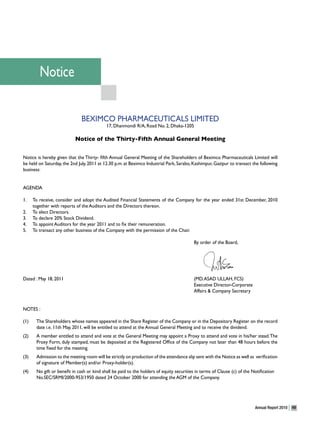 Notice

                               BEXIMCO PHARMACEUTICALS LIMITED
                                            17, Dhanmondi R/A, Road No. 2, Dhaka-1205

                           Notice of the Thirty-Fifth Annual General Meeting

Notice is hereby given that the Thirty- fifth Annual General Meeting of the Shareholders of Beximco Pharmaceuticals Limited will
be held on Saturday, the 2nd July, 2011 at 12.30 p.m. at Beximco Industrial Park, Sarabo, Kashimpur, Gazipur to transact the following
business:


AGENDA

1.    To receive, consider and adopt the Audited Financial Statements of the Company for the year ended 31st December, 2010
      together with reports of the Auditors and the Directors thereon.
2.    To elect Directors.
3.    To declare 20% Stock Dividend.
4.    To appoint Auditors for the year 2011 and to fix their remuneration.
5.    To transact any other business of the Company with the permission of the Chair.

                                                                                           By order of the Board,




Dated : May 18, 2011                                                                       (MD. ASAD ULLAH, FCS)
                                                                                           Executive Director-Corporate
                                                                                           Affairs & Company Secretary


NOTES :

(1)    The Shareholders whose names appeared in the Share Register of the Company or in the Depository Register on the record
       date i.e. 11th May, 2011, will be entitled to attend at the Annual General Meeting and to receive the dividend.
(2)    A member entitled to attend and vote at the General Meeting may appoint a Proxy to attend and vote in his/her stead. The
       Proxy Form, duly stamped, must be deposited at the Registered Office of the Company not later than 48 hours before the
       time fixed for the meeting.
(3)    Admission to the meeting room will be strictly on production of the attendance slip sent with the Notice as well as verification
       of signature of Member(s) and/or Proxy-holder(s).
(4)    No gift or benefit in cash or kind shall be paid to the holders of equity securities in terms of Clause (c) of the Notification
       No.SEC/SRMI/2000-953/1950 dated 24 October 2000 for attending the AGM of the Company.




                                                                                                                           Annual Report 2010   49
 
