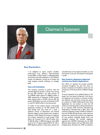 Chairman’s Statement




                               Dear Shareholders,

                                    I am delighted to report another excellent              and stable local currency against the dollar up to the
                                    performance from Beximco Pharmaceuticals                third quarter of the year contributed to this growth
                                    Limited (BPL). In 2010, despite a challenging global    in profit.
                                    environment and stiff competition in the domestic
                                    market, we delivered a strong set of results and        New Products, Regulatory Approvals
                                    made progress towards achieving our strategic           and Overseas Market Registrations
                                    goals.
                                                                                            Our efforts to optimize the product portfolio
                                                                                            continued throughout the year. Our focus on
                                    Sales and Profitability
                                                                                            product innovation and healthcare needs saw the
                                    The company continued to perform well and               introduction of 34 new products in different dosage
                                    achieved significant growth in all key areas. During    forms.
                                    the year BPL achieved a net sales turnover of
                                                                                            To ensure expansion of our global footprint in the
                                    Tk. 6,490.85 million against Tk. 4,868.25 million in
                                                                                            longer term and export led growth in the future,
                                    2009 representing an impressive 33.33% increase
                                                                                            we registered new products in overseas markets
                                    while industry grew at 23.81% (Source: IMS 4th
                                                                                            and explored new territories. During the period
                                    quarter 2010). Export turnover increased by 21.47%
                                                                                            we acquired an ANDA (Abbreviated New Drug
                                    to reach Tk. 330.54 million in the same period.
                                                                                            Application) for one product to enter the US
                                    A number of new projects became commercially            market. Currently the product is being manufactured
                                    operational including our US FDA standard Oral          by an overseas CMO (Contract Manufacturing
                                    Solid Dosage plant (two lines). As a result, a          Organization). Manufacturing at BPL’s plant will
                                    significant amount of depreciation and financial        commence following receipt of GMP accreditation
                                    expenses related to these projects were charged as      from the US FDA. During the year under review, we
                                    expenses in 2010. Despite the increase in expenses,     entered into several new countries and registered
                                    the company maintained its profit growth. Profit        45 new products (including dosage forms and
                                    before tax increased to Tk. 1,361.53 million from       strengths) overseas. We received regulatory
                                    Tk. 867.46 million in 2009. Earnings per share (EPS)    approval from INVIMA (Colombia) for the MDI
                                    stood at Tk. 5.17 against adjusted EPS of Tk. 3.50 in   (Metered Dose Inhaler) and new OSD (Oral Solid
                                    2009. Significant growth in sales, better product mix   Dosage) plants. Moreover, the GMP accreditation

Beximco Pharmaceuticals Ltd.   50
 