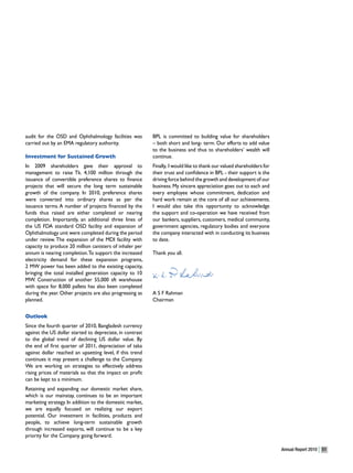 audit for the OSD and Ophthalmology facilities was         BPL is committed to building value for shareholders
carried out by an EMA regulatory authority.                – both short and long- term. Our efforts to add value
                                                           to the business and thus to shareholders’ wealth will
Investment for Sustained Growth                            continue.
In 2009 shareholders gave their approval to                Finally, I would like to thank our valued shareholders for
management to raise Tk. 4,100 million through the          their trust and confidence in BPL - their support is the
issuance of convertible preference shares to finance       driving force behind the growth and development of our
projects that will secure the long term sustainable        business. My sincere appreciation goes out to each and
growth of the company. In 2010, preference shares          every employee whose commitment, dedication and
were converted into ordinary shares as per the             hard work remain at the core of all our achievements.
issuance terms. A number of projects financed by the       I would also take this opportunity to acknowledge
funds thus raised are either completed or nearing          the support and co-operation we have received from
completion. Importantly, an additional three lines of      our bankers, suppliers, customers, medical community,
the US FDA standard OSD facility and expansion of          government agencies, regulatory bodies and everyone
Ophthalmology unit were completed during the period        the company interacted with in conducting its business
under review. The expansion of the MDI facility with       to date.
capacity to produce 20 million canisters of inhaler per
annum is nearing completion. To support the increased      Thank you all.
electricity demand for these expansion programs,
2 MW power has been added to the existing capacity,
bringing the total installed generation capacity to 10
MW. Construction of another 55,000 sft warehouse
with space for 8,000 pallets has also been completed
during the year. Other projects are also progressing as    A S F Rahman
planned.                                                   Chairman

Outlook
Since the fourth quarter of 2010, Bangladesh currency
against the US dollar started to depreciate, in contrast
to the global trend of declining US dollar value. By
the end of first quarter of 2011, depreciation of taka
against dollar reached an upsetting level, if this trend
continues it may present a challenge to the Company.
We are working on strategies to effectively address
rising prices of materials so that the impact on profit
can be kept to a minimum.
Retaining and expanding our domestic market share,
which is our mainstay, continues to be an important
marketing strategy. In addition to the domestic market,
we are equally focused on realizing our export
potential. Our investment in facilities, products and
people, to achieve long-term sustainable growth
through increased exports, will continue to be a key
priority for the Company going forward.

                                                                                                                        Annual Report 2010   51
 