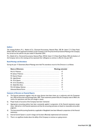 Auditors
The existing Auditors, M. J. Abedin & Co., Chartered Accountants, National Plaza, 109, Bir Uttam C. R. Datta Road,
Dhaka-1205 who were appointed as Auditors of the Company in the Thirty-fourth Annual General Meeting of the Company
has carried out the audit for the year ended 31 December 2010.
M. J. Abedin & Co., Chartered Accountants, National Plaza, 109, Bir Uttam C. R. Datta Road, Dhaka-1205, the Auditors of
the Company retire at this meeting and has expressed their willingness to continue in office for the year 2011.

Board Meetings and Attendance
During the year 17 (Seventeen) Board Meetings were held. The attendance record of the Directors is as follows:

     Name of Directors                                                                                           Meetings attended
     Mr. A S F Rahman . . . . . . . . . . . . . . . . . . . . . . . . . . . . . . . . . . . . . . . . . . . . . . . . . . . .   17
     Mr. Salman F Rahman . . . . . . . . . . . . . . . . . . . . . . . . . . . . . . . . . . . . . . . . . . . . . . . . .      17
     Mr. Nazmul Hassan . . . . . . . . . . . . . . . . . . . . . . . . . . . . . . . . . . . . . . . . . . . . . . . . . . .    17
     Mr. Iqbal Ahmed. . . . . . . . . . . . . . . . . . . . . . . . . . . . . . . . . . . . . . . . . . . . . . . . . . . . .    8
     Mr. M. A. Qasem. . . . . . . . . . . . . . . . . . . . . . . . . . . . . . . . . . . . . . . . . . . . . . . . . . . . .   17
     Mr. O. K. Chowdhury. . . . . . . . . . . . . . . . . . . . . . . . . . . . . . . . . . . . . . . . . . . . . . . . .       17
     Dr. Abdul Alim Khan . . . . . . . . . . . . . . . . . . . . . . . . . . . . . . . . . . . . . . . . . . . . . . . . .      17
     Mr. A. B. Siddiqur Rahman. . . . . . . . . . . . . . . . . . . . . . . . . . . . . . . . . . . . . . . . . . . . . .       17
     Advocate Ahsanul Karim . . . . . . . . . . . . . . . . . . . . . . . . . . . . . . . . . . . . . . . . . . . . . .          5

Statement of Directors on Financial Reports
a)   The financial statements together with the notes thereon have been drawn up in conformity with the Companies
     Act, 1994 and Securities and Exchange Rules, 1987. These statements present fairly the Company’s state of affairs, the
     result of its operations, cash flow and changes in equity.
b)   Proper books of accounts of the Company have been maintained.
c)   Appropriate accounting policies have been consistently applied in preparation of the financial statements except
     those referred to in the financial statements and that the accounting estimates are based on reasonable and prudent
     judgment.
d)   The International Accounting Standards, as applicable in Bangladesh, have been followed in preparation of the financial
     statements.
e)   Internal Control System is sound in design and has been effectively implemented and monitored.
f)   There is no significant doubts about the ability of the Company to continue as a going concern.




                                                                                                                                     Annual Report 2010   55
 