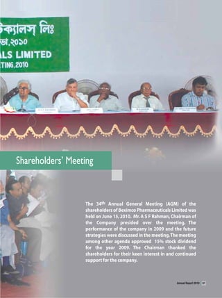 Shareholders’ Meeting


                  The 34th Annual General Meeting (AGM) of the
                  shareholders of Beximco Pharmaceuticals Limited was
                  held on June 15, 2010. Mr. A S F Rahman, Chairman of
                  the Company presided over the meeting. The
                  performance of the company in 2009 and the future
                  strategies were discussed in the meeting. The meeting
                  among other agenda approved 15% stock dividend
                  for the year 2009. The Chairman thanked the
                  shareholders for their keen interest in and continued
                  support for the company.



                                                             Annual Report 2010   61
 