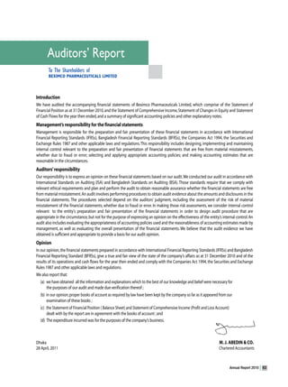 Auditors’ Report
       To The Shareholders of
       BEXIMCO PHARMACEUTICALS LIMITED



Introduction
We have audited the accompanying financial statements of Beximco Pharmaceuticals Limited, which comprise of the Statement of
Financial Position as at 31 December 2010, and the Statement of Comprehensive Income, Statement of Changes in Equity and Statement
of Cash Flows for the year then ended, and a summary of significant accounting policies and other explanatory notes.
Management’s responsibility for the financial statements
Management is responsible for the preparation and fair presentation of these financial statements in accordance with International
Financial Reporting Standards (IFRSs), Bangladesh Financial Reporting Standards (BFRSs), the Companies Act 1994, the Securities and
Exchange Rules 1987 and other applicable laws and regulations. This responsibility includes designing, implementing and maintaining
internal control relevant to the preparation and fair presentation of financial statements that are free from material misstatements,
whether due to fraud or error; selecting and applying appropriate accounting policies; and making accounting estimates that are
reasonable in the circumstances.
Auditors’ responsibility
Our responsibility is to express an opinion on these financial statements based on our audit. We conducted our audit in accordance with
International Standards on Auditing (ISA) and Bangladesh Standards on Auditing (BSA). Those standards require that we comply with
relevant ethical requirements and plan and perform the audit to obtain reasonable assurance whether the financial statements are free
from material misstatement. An audit involves performing procedures to obtain audit evidence about the amounts and disclosures in the
financial statements. The procedures selected depend on the auditors’ judgment, including the assessment of the risk of material
misstatement of the financial statements, whether due to fraud or error. In making those risk assessments, we consider internal control
relevant to the entity’s preparation and fair presentation of the financial statements in order to design audit procedure that are
appropriate in the circumstance, but not for the purpose of expressing an opinion on the effectiveness of the entity’s internal control. An
audit also includes evaluating the appropriateness of accounting policies used and the reasonableness of accounting estimates made by
management, as well as evaluating the overall presentation of the financial statements. We believe that the audit evidence we have
obtained is sufficient and appropriate to provide a basis for our audit opinion.
Opinion
In our opinion, the financial statements prepared in accordance with International Financial Reporting Standards (IFRSs) and Bangladesh
Financial Reporting Standard (BFRSs), give a true and fair view of the state of the company’s affairs as at 31 December 2010 and of the
results of its operations and cash flows for the year then ended and comply with the Companies Act 1994, the Securities and Exchange
Rules 1987 and other applicable laws and regulations.
We also report that:
   (a) we have obtained all the information and explanations which to the best of our knowledge and belief were necessary for
       the purposes of our audit and made due verification thereof ;
   (b) in our opinion, proper books of account as required by law have been kept by the company so far as it appeared from our
       examination of these books ;
   (c) the Statement of Financial Position ( Balance Sheet) and Statement of Comprehensive Income (Profit and Loss Account)
       dealt with by the report are in agreement with the books of account ; and
   (d) The expenditure incurred was for the purposes of the company’s business.



Dhaka                                                                                                                M. J. ABEDIN & CO.
28 April, 2011                                                                                                       Chartered Accountants



                                                                                                                            Annual Report 2010   63
 