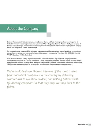 About the Company

Beximco Pharmaceuticals Ltd., commonly known as Beximco Pharma or BPL, is a leading manufacturer and exporter of
finished formulations and active pharmaceutical ingredients (APIs) in Bangladesh. Beximco Pharma is the flagship company of
Beximco Group, the largest private sector industrial conglomerate in Bangladesh, and remains the only Bangladeshi company
with an AIM listing on the London Stock Exchange.

The company employs more than 2,500 people and is widely acclaimed for its skilled and talented workforce. Its state-of-the-
art manufacturing facilities have been certified by the global regulatory bodies such as TGA (Australia), GCC (Gulf Council),
ANVISA (Brazil) and INVIMA (Colombia).

Today Beximco Pharma is building its presence across five continents and is the only Bangladeshi company to market
pharmaceutical products in the USA. The company has a visible and growing presence in emerging markets, including Malaysia,
Kenya, Singapore, Myanmar, Sri Lanka, Nepal, Nigeria and the Philippines. Moreover, it has received the National Export Trophy
(Gold) on three separate occasions for its outstanding contributions to the country’s pharmaceuticals export.



We’ve built Beximco Pharma into one of the most trusted
pharmaceutical companies in the country by delivering
solid returns to our shareholders, and helping patients with
life-altering conditions so that they may live their lives to the
fullest.




                                                                                                                        Annual Report 2010   5
 