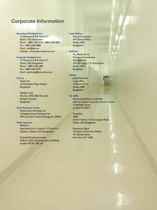 Corporate Information

  Operational Headquarters                     Legal Advisor
     19 Dhanmondi R/A, Road # 7                   Huq and Company
     Dhaka 1205, Bangladesh                       47/1 Purana Paltan
     Phone : +880-2-8619151, +880-2-8619091       Dhaka-1000
     Fax : +880-2-8613888                         Bangladesh
     Email : info@bpl.net
     Website : www.beximcopharma.com           Auditors
                                                  M. J. Abedin & Co.
  Corporate Headquarters                          Chartered Accountants
     17 Dhanmondi R/A, Road # 2                   National Plaza
     Dhaka 1205, Bangladesh                       109, Bir Uttam C. R. Datta Road
     Phone : +880-2-8611891                       Dhaka-1205
     Fax : +880-2-8613470                         Bangladesh
     Email : beximchq@bol-online.com
                                               Banker
  Factory                                         Janata Bank Ltd.
     Tongi Unit                                   Local office
     126 Kathaldia, Tongi, Gazipur                1 Dilkusha C/A
     Bangladesh                                   Dhaka-1000
                                                  Bangladesh
     Kaliakoir Unit
     Plot No. 1070/1083, Mouchak               For GDRs
     Kaliakoir, Gazipur                           Nominated Advisor and Broker
     Bangladesh                                   Libertas Capital Corporate Finance Limited
                                                  16 Berkeley Street
  Stock Exchange Listing                          London, W1J 8DZ
     Dhaka Stock Exchange Ltd.
     Chittagong Stock Exchange Ltd.               Custodian
     AIM of London Stock Exchange plc (GDRs)      HSBC
                                                  Anchor Tower, 1/1-B, Sonargaon Road
  Public Relations                                Dhaka-1205, Bangladesh
     IMPACTPR
     Apartment # A-1, House # 17, Road # 4        Depository Bank
     Gulshan-1, Dhaka-1212, Bangladesh            The Bank of New York Mellon
                                                  101 Barclay Street
     Financial Dynamics Limited                   New York, NY 10286
     Holborn Gate, 26 Southampton Buildings
     London WC2A 1PB, UK
 