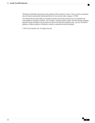 Third-party trademarks mentioned are the property of their respective owners. The use of the word partner
does not imply a partnership relationship between Cisco and any other company. (1110R)
Any Internet Protocol (IP) addresses and phone numbers used in this document are not intended to be
actual addresses and phone numbers. Any examples, command display output, network topology diagrams,
and other figures included in the document are shown for illustrative purposes only. Any use of actual IP
addresses or phone numbers in illustrative content is unintentional and coincidental.
© 2013 Cisco Systems, Inc. All rights reserved.
Example: Proxy ARP Configuration
17
 