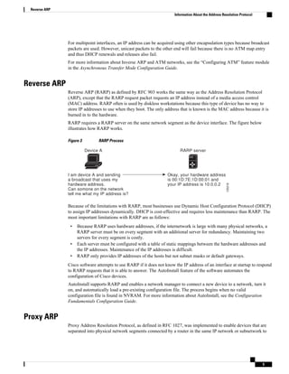 For multipoint interfaces, an IP address can be acquired using other encapsulation types because broadcast
packets are used. However, unicast packets to the other end will fail because there is no ATM map entry
and thus DHCP renewals and releases also fail.
For more information about Inverse ARP and ATM networks, see the “Configuring ATM” feature module
in the Asynchronous Transfer Mode Configuration Guide.
Reverse ARP
Reverse ARP (RARP) as defined by RFC 903 works the same way as the Address Resolution Protocol
(ARP), except that the RARP request packet requests an IP address instead of a media access control
(MAC) address. RARP often is used by diskless workstations because this type of device has no way to
store IP addresses to use when they boot. The only address that is known is the MAC address because it is
burned in to the hardware.
RARP requires a RARP server on the same network segment as the device interface. The figure below
illustrates how RARP works.
Figure 3 RARP Process
I am device A and sending
a broadcast that uses my
hardware address.
Can somone on the network
tell me what my IP address is?
Okay, your hardware address
is 00:1D:7E:1D:00:01 and
your IP address is 10.0.0.2
RARP server
135218
Device A
Because of the limitations with RARP, most businesses use Dynamic Host Configuration Protocol (DHCP)
to assign IP addresses dynamically. DHCP is cost-effective and requires less maintenance than RARP. The
most important limitations with RARP are as follows:
• Because RARP uses hardware addresses, if the internetwork is large with many physical networks, a
RARP server must be on every segment with an additional server for redundancy. Maintaining two
servers for every segment is costly.
• Each server must be configured with a table of static mappings between the hardware addresses and
the IP addresses. Maintenance of the IP addresses is difficult.
• RARP only provides IP addresses of the hosts but not subnet masks or default gateways.
Cisco software attempts to use RARP if it does not know the IP address of an interface at startup to respond
to RARP requests that it is able to answer. The AutoInstall feature of the software automates the
configuration of Cisco devices.
AutoInstall supports RARP and enables a network manager to connect a new device to a network, turn it
on, and automatically load a pre-existing configuration file. The process begins when no valid
configuration file is found in NVRAM. For more information about AutoInstall, see the Configuration
Fundamentals Configuration Guide.
Proxy ARP
Proxy Address Resolution Protocol, as defined in RFC 1027, was implemented to enable devices that are
separated into physical network segments connected by a router in the same IP network or subnetwork to
Reverse ARP
Information About the Address Resolution Protocol
5
 