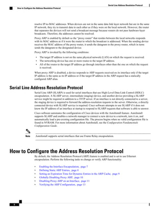 resolve IP-to-MAC addresses. When devices are not in the same data link layer network but are in the same
IP network, they try to transmit data to each other as if they were on the local network. However, the router
that separates the devices will not send a broadcast message because routers do not pass hardware-layer
broadcasts. Therefore, the addresses cannot be resolved.
Proxy ARP is enabled by default so the “proxy router” that resides between the local networks responds
with its MAC address as if it were the router to which the broadcast is addressed. When the sending device
receives the MAC address of the proxy router, it sends the datagram to the proxy router, which in turns
sends the datagram to the designated device.
Proxy ARP is invoked by the following conditions:
• The target IP address is not on the same physical network (LAN) on which the request is received.
• The networking device has one or more routes to the target IP address.
• All of the routes to the target IP address go through interfaces other than the one on which the request
is received.
When proxy ARP is disabled, a device responds to ARP requests received on its interface only if the target
IP address is the same as its IP address or if the target IP address in the ARP request has a statically
configured ARP alias.
Serial Line Address Resolution Protocol
Serial Line ARP (SLARP) is used for serial interfaces that use High-Level Data Link Control (HDLC)
encapsulation. A SLARP server, intermediate (staging) device, and another device providing a SLARP
service might be required in addition to a TFTP server. If an interface is not directly connected to a server,
the staging device is required to forward the address-resolution requests to the server. Otherwise, a directly
connected device with SLARP service is required. Cisco software attempts to use SLARP if it does not
know the IP address of an interface at startup to respond to SLARP requests that software is able to answer.
Cisco software automates the configuration of Cisco devices with the AutoInstall feature. AutoInstall
supports SLARP and enables a network manager to connect a new device to a network, turn it on, and
automatically load a pre-existing configuration file. The process begins when no valid configuration file is
found in NVRAM. For more information about AutoInstall, see the Configuration Fundamentals
Configuration Guide.
Note AutoInstall supports serial interfaces that use Frame Relay encapsulation.
How to Configure the Address Resolution Protocol
By default, the Address Resolution Protocol (ARP) feature is enabled and is set to use Ethernet
encapsulation. Perform the following tasks to change or verify ARP functionality:
• Enabling the Interface Encapsulation, page 7
• Defining Static ARP Entries, page 8
• Setting an Expiration Time for Dynamic Entries in the ARP Cache, page 9
• Globally Disabling Proxy ARP, page 10
• Disabling Proxy ARP on an Interface, page 11
• Verifying the ARP Configuration, page 13
Serial Line Address Resolution Protocol
How to Configure the Address Resolution Protocol
6
 