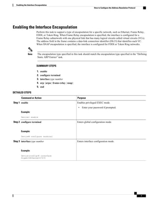 Enabling the Interface Encapsulation
Perform this task to support a type of encapsulation for a specific network, such as Ethernet, Frame Relay,
FDDI, or Token Ring. When Frame Relay encapsulation is specified, the interface is configured for a
Frame Relay subnetwork with one physical link that has many logical circuits called virtual circuits (VCs).
The address field in the frame contains a data-link connection identifier (DLCI) that identifies each VC.
When SNAP encapsulation is specified, the interface is configured for FDDI or Token Ring networks.
Note The encapsulation type specified in this task should match the encapsulation type specified in the “Defining
Static ARP Entries” task.
SUMMARY STEPS
1. enable
2. configure terminal
3. interface type number
4. arp {arpa | frame-relay | snap}
5. end
DETAILED STEPS
Command or Action Purpose
Step 1 enable
Example:
Device> enable
Enables privileged EXEC mode.
• Enter your password if prompted.
Step 2 configure terminal
Example:
Device# configure terminal
Enters global configuration mode.
Step 3 interface type number
Example:
Device(config)# interface
GigabitEthernet0/0/0
Enters interface configuration mode.
Enabling the Interface Encapsulation
How to Configure the Address Resolution Protocol
7
 