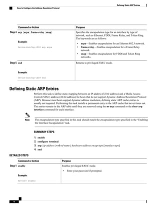 Command or Action Purpose
Step 4 arp {arpa | frame-relay | snap}
Example:
Device(config-if)# arp arpa
Specifies the encapsulation type for an interface by type of
network, such as Ethernet, FDDI, Frame Relay, and Token Ring.
The keywords are as follows:
• arpa—Enables encapsulation for an Ethernet 802.3 network.
• frame-relay—Enables encapsulation for a Frame Relay
network.
• snap—Enables encapsulation for FDDI and Token Ring
networks.
Step 5 end
Example:
Device(config-if)# end
Returns to privileged EXEC mode.
Defining Static ARP Entries
Perform this task to define static mapping between an IP address (32-bit address) and a Media Access
Control (MAC) address (48-bit address) for hosts that do not support dynamic Address Resolution Protocol
(ARP). Because most hosts support dynamic address resolution, defining static ARP cache entries is
usually not required. Performing this task installs a permanent entry in the ARP cache that never times out.
The entries remain in the ARP table until they are removed using the no arp command or the clear arp
interface command for each interface.
Note The encapsulation type specified in this task should match the encapsulation type specified in the “Enabling
the Interface Encapsulation” task.
SUMMARY STEPS
1. enable
2. configure terminal
3. arp {ip-address | vrf vrf-name} hardware-address encap-type [interface-type]
4. end
DETAILED STEPS
Command or Action Purpose
Step 1 enable
Example:
Device> enable
Enables privileged EXEC mode.
• Enter your password if prompted.
Defining Static ARP Entries
How to Configure the Address Resolution Protocol
8
 