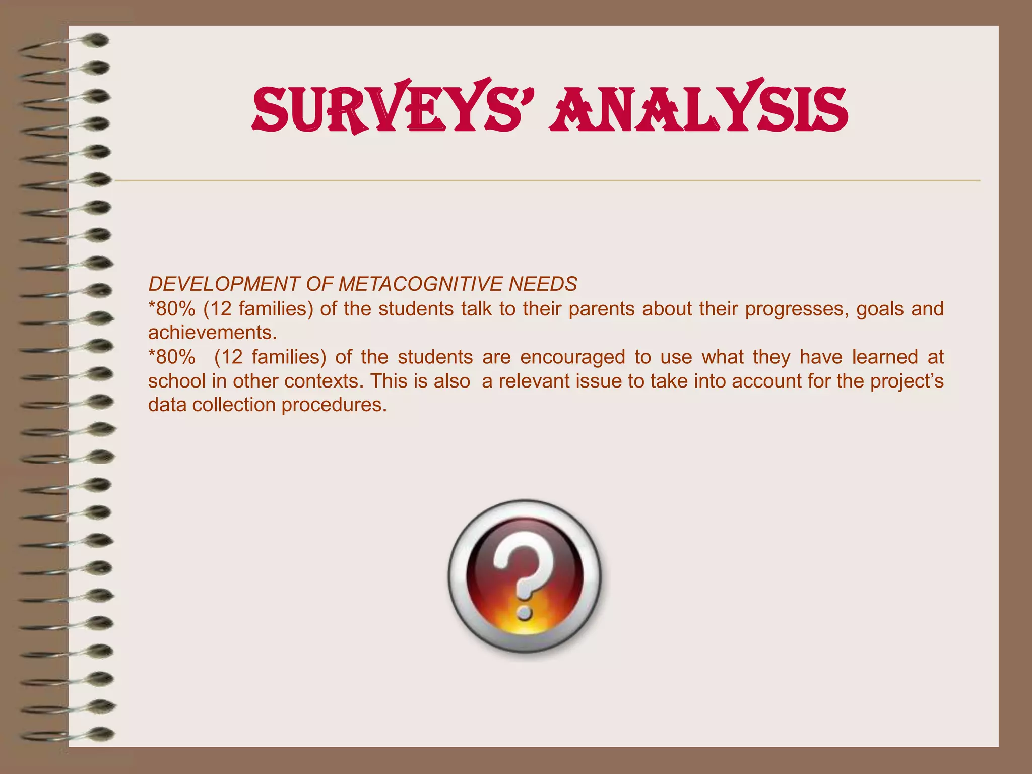 Surveys’ AnalysisDEVELOPMENT OF METACOGNITIVE NEEDS *80% (12 families) of the students talk to their parents about their progresses, goals and achievements. *80%  (12 families) of the students are encouraged to use what they have learned at school in other contexts. This is also  a relevant issue to take into account for the project’s data collection procedures.