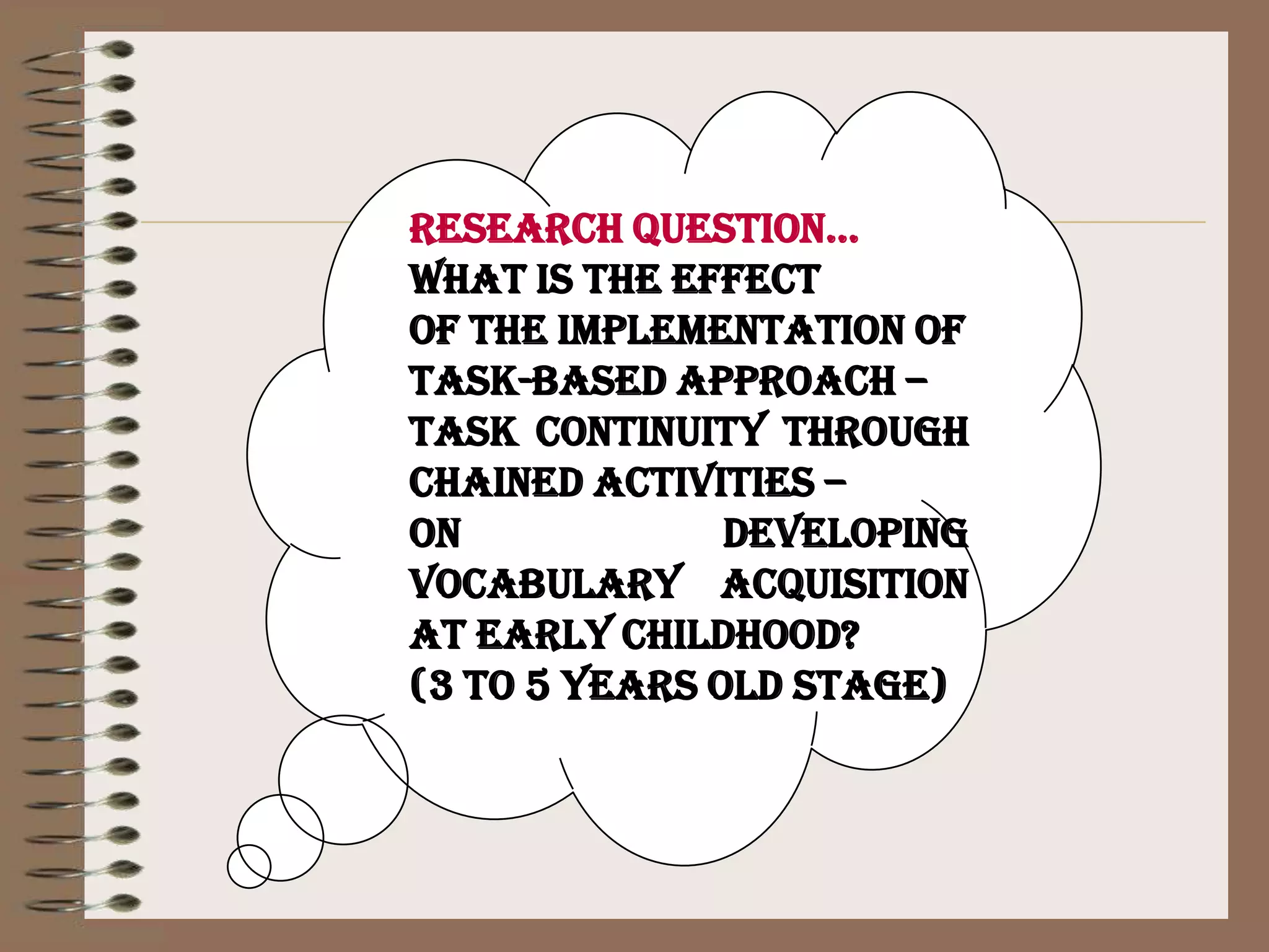 Research question…What is the effect of the implementation of Task-based approach – task continuity through chained activities – on developing vocabulary acquisition at early childhood? (3 to 5 years old stage)