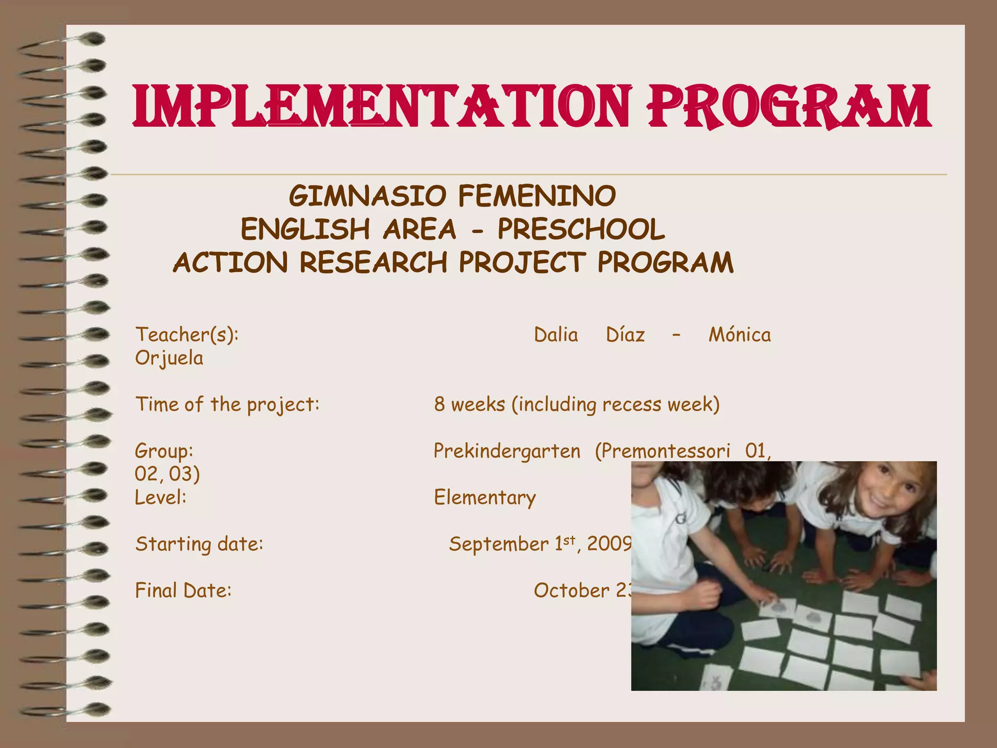 Implementation ProgramGIMNASIO FEMENINOENGLISH AREA - PRESCHOOLACTION RESEARCH PROJECT PROGRAM  Teacher(s): 			Dalia Díaz – MónicaOrjuelaTime of the project: 		8 weeks (including recess week) Group: 			Prekindergarten (Premontessori 01, 02, 03) 			 Level: 			Elementary Starting date: 	                    September 1st, 2009.  Final Date: 			October 23rd, 2009 