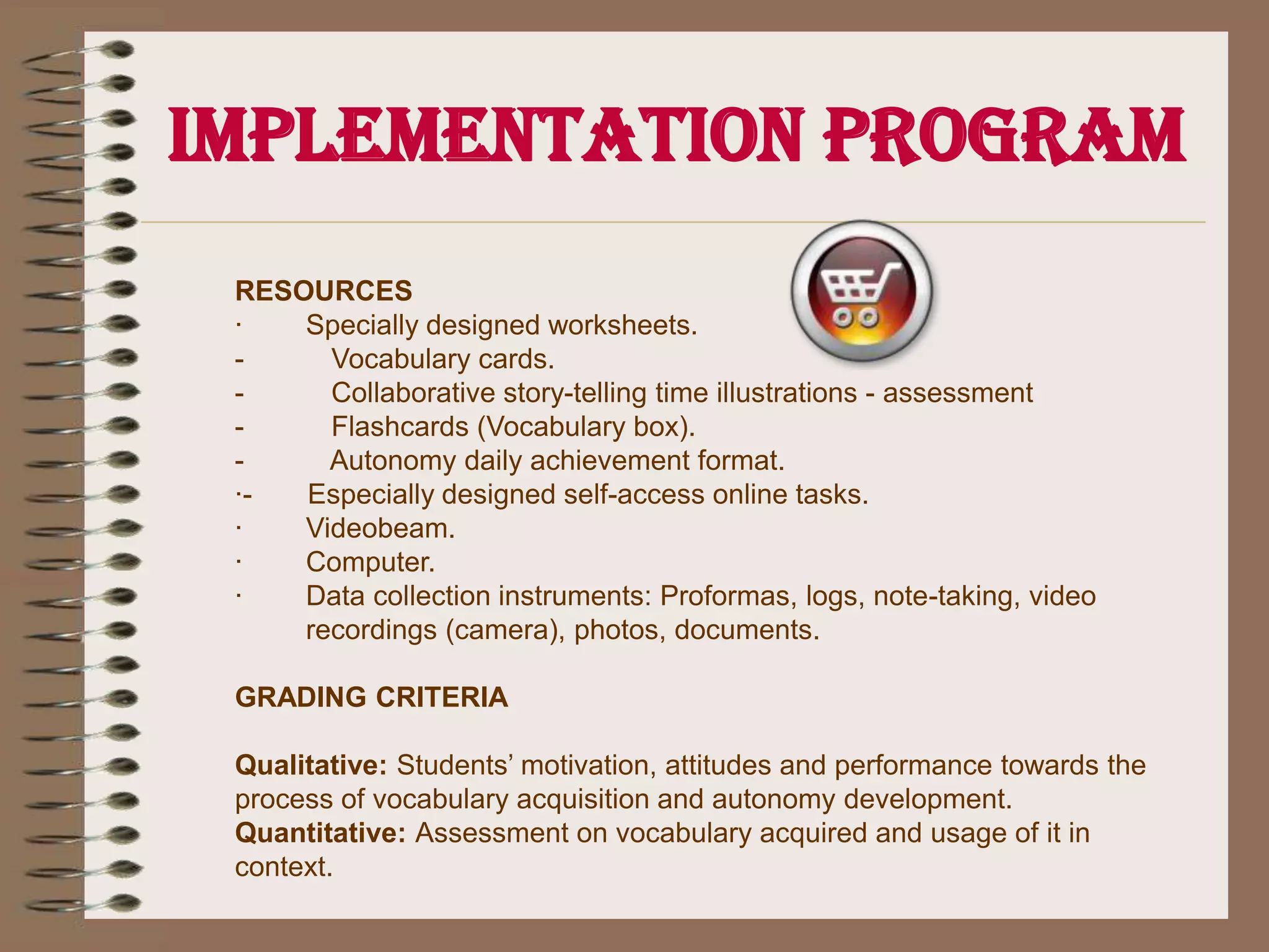 Implementation ProgramPROCEDURE1.       Teacher introduces the new sound and related vocabulary, by means of songs, especially designed learning objects, flashcards and realia.2.       Students color the illustrations on designed worksheets (two of the same for each student) while drilling the vocabulary.3.       Students cut the illustration to make a set of vocabulary cards with which to play memory game, charades and pictograph.4.       Teacher models how to play (memory game, charades and pictograph) in a whole group activity.5.       Students are guided to play in pairs using a set of vocabulary cards. Groups will be monitored one by one in order to check for correct pronunciation and proper game procedure.6.       Students take the vocabulary cards home in order to have self access for autonomous practice. 7.       Students self access ICTs designed tools available at the school’s web page in autonomous way.8.       Students make a follow-up of their autonomous performance by filling out a “Daily achievement format” sent home.9.       A week later assessment implementation is applied through a pictograph activity.10.    Students are invited to use the vocabulary in context in a collaborative story telling time.