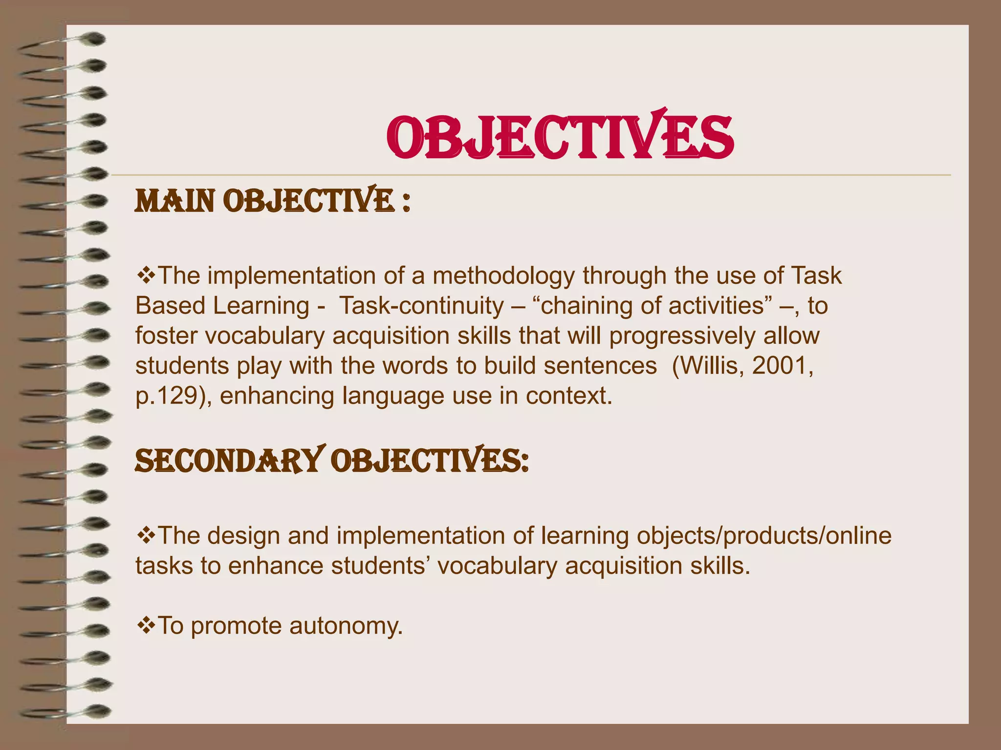 ObjectivesMain objective :The implementation of a methodology through the use of Task Based Learning -  Task-continuity – “chaining of activities” –, to foster vocabulary acquisition skills that will progressively allow students play with the words to build sentences  (Willis, 2001, p.129), enhancing language use in context.Secondary objectives:The design and implementation of learning objects/products/online tasks to enhance students’ vocabulary acquisition skills.