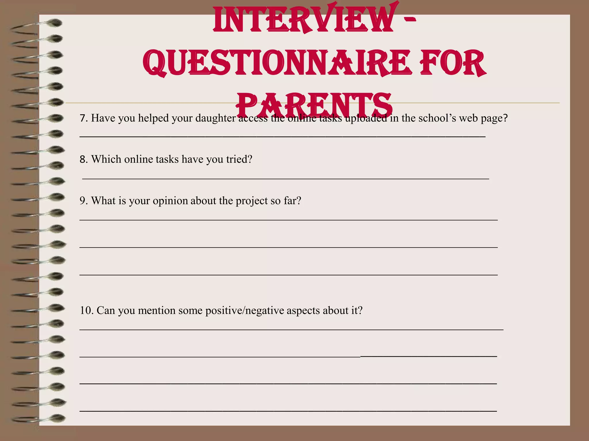 Interview - Questionnaire for parentsInterview questionsFamily ______________________________________________________________________ 1.      Do you already have your vocabulary box at home?_______________________________________________________________________ 2.      Is the vocabulary box in a place for your daughter’s easy access?______________________________________________________________________ 3.      Have you played with the vocabulary cards on a regular basis?          About how many times a week do you play?______________________________________________________________________ 4.      Has your daughter invited you to play? About how many times?______________________________________________________________________ 5.      Have you invited her to play? About how many times?______________________________________________________________________ 6.      Do you use of the vocabulary orally when playing?______________________________________________________________________