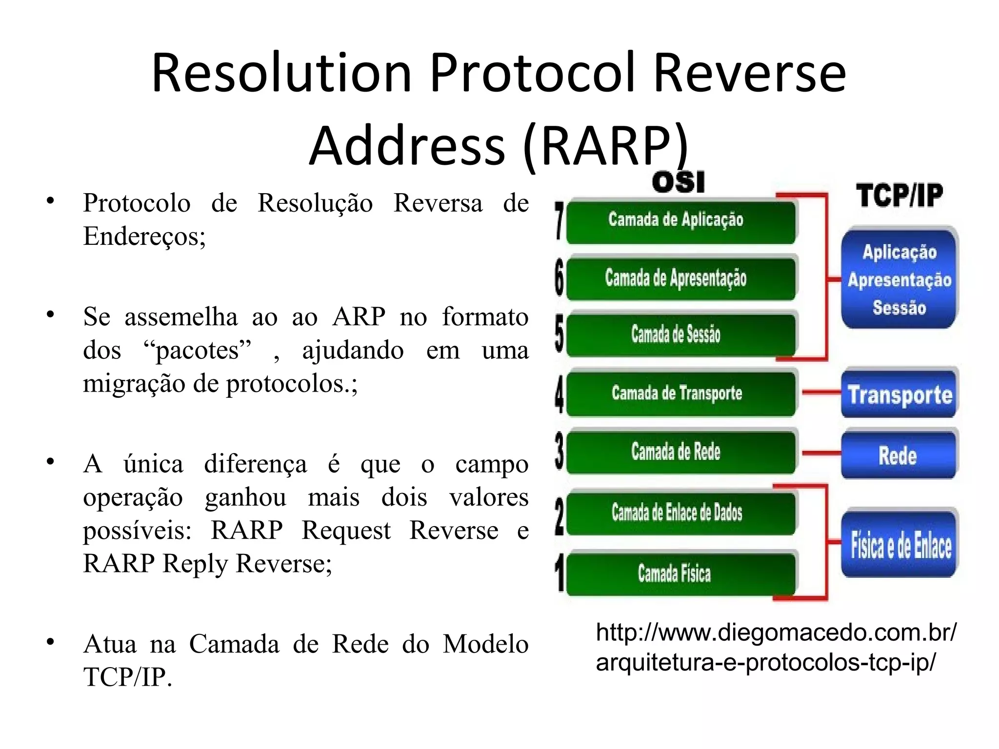 Resolution Protocol Reverse
Address (RARP)
• Protocolo de Resolução Reversa de
Endereços;
• Se assemelha ao ao ARP no formato
dos “pacotes” , ajudando em uma
migração de protocolos.;
• A única diferença é que o campo
operação ganhou mais dois valores
possíveis: RARP Request Reverse e
RARP Reply Reverse;
• Atua na Camada de Rede do Modelo
TCP/IP.
http://www.diegomacedo.com.br/
arquitetura-e-protocolos-tcp-ip/
 
