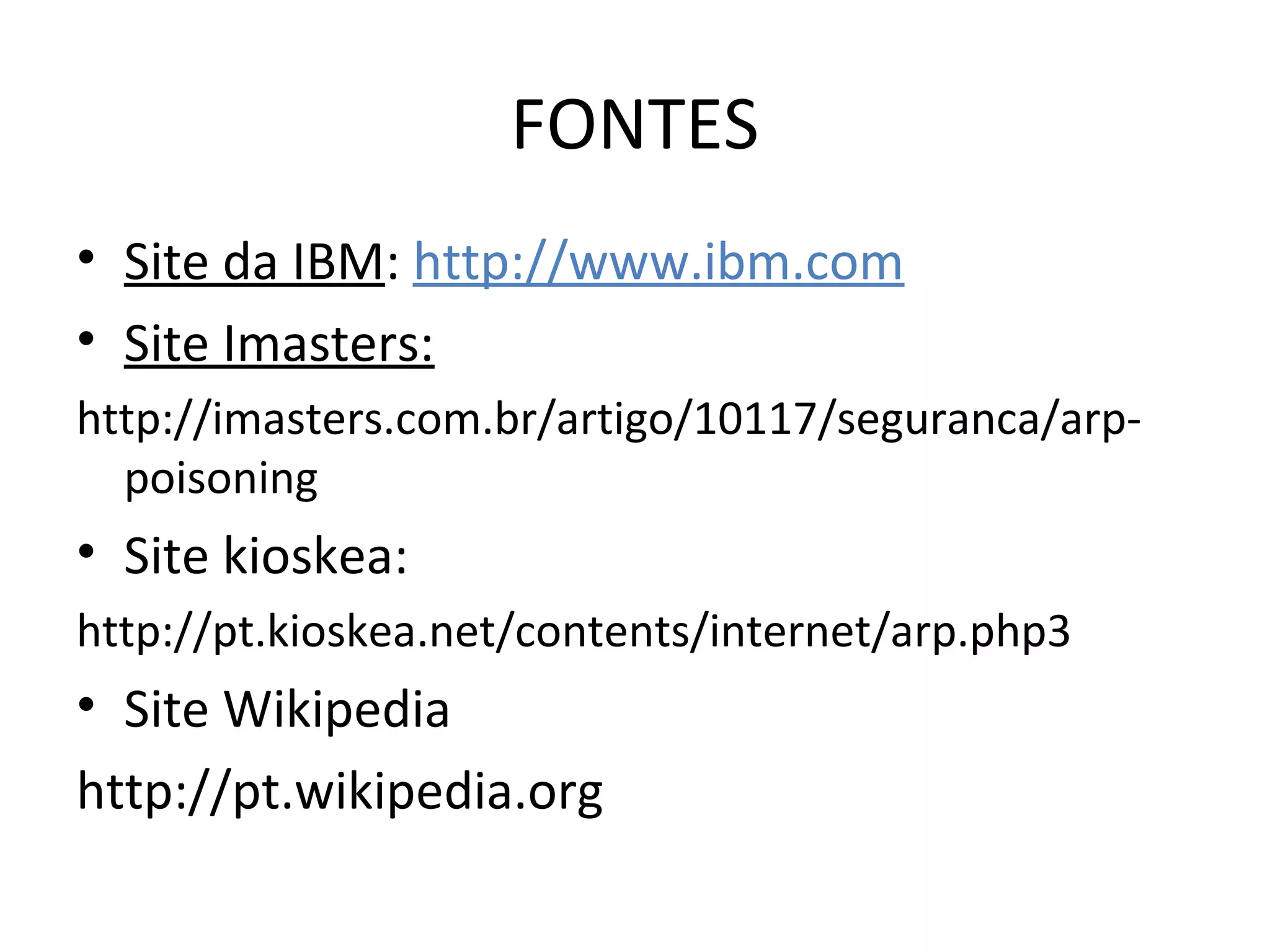 FONTES
• Site da IBM: http://www.ibm.com
• Site Imasters:
http://imasters.com.br/artigo/10117/seguranca/arp-
poisoning
• Site kioskea:
http://pt.kioskea.net/contents/internet/arp.php3
• Site Wikipedia
http://pt.wikipedia.org
 
