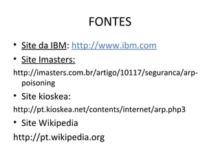 FONTES
• Site da IBM: http://www.ibm.com
• Site Imasters:
http://imasters.com.br/artigo/10117/seguranca/arp-
poisoning
• Site kioskea:
http://pt.kioskea.net/contents/internet/arp.php3
• Site Wikipedia
http://pt.wikipedia.org
 