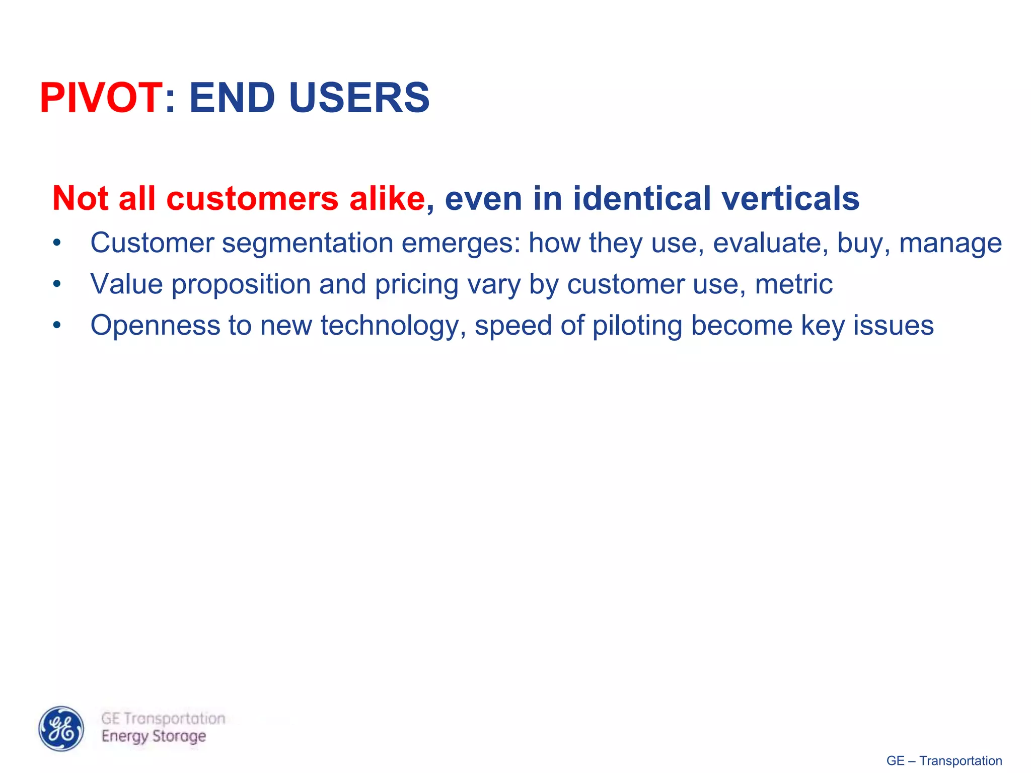 PIVOT: END USERS

Not all customers alike, even in identical verticals
• Customer segmentation emerges: how they use, evaluate, buy, manage
• Value proposition and pricing vary by customer use, metric
• Openness to new technology, speed of piloting become key issues




                                                           GE – Transportation
 