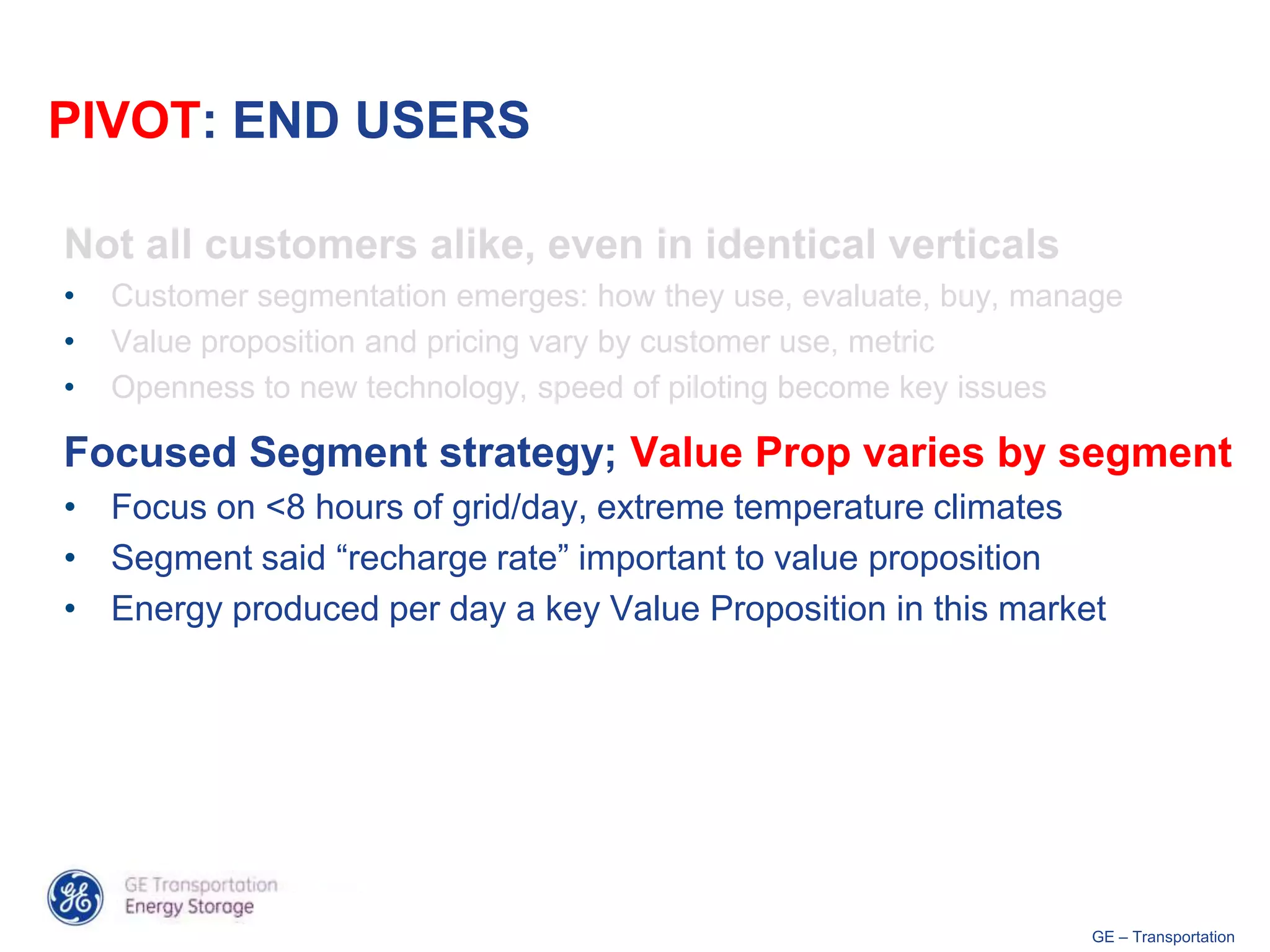 PIVOT: END USERS

Not all customers alike, even in identical verticals
•   Customer segmentation emerges: how they use, evaluate, buy, manage
•   Value proposition and pricing vary by customer use, metric
•   Openness to new technology, speed of piloting become key issues

Focused Segment strategy; Value Prop varies by segment
• Focus on <8 hours of grid/day, extreme temperature climates
• Segment said “recharge rate” important to value proposition
• Energy produced per day a key Value Proposition in this market




                                                                   GE – Transportation
 