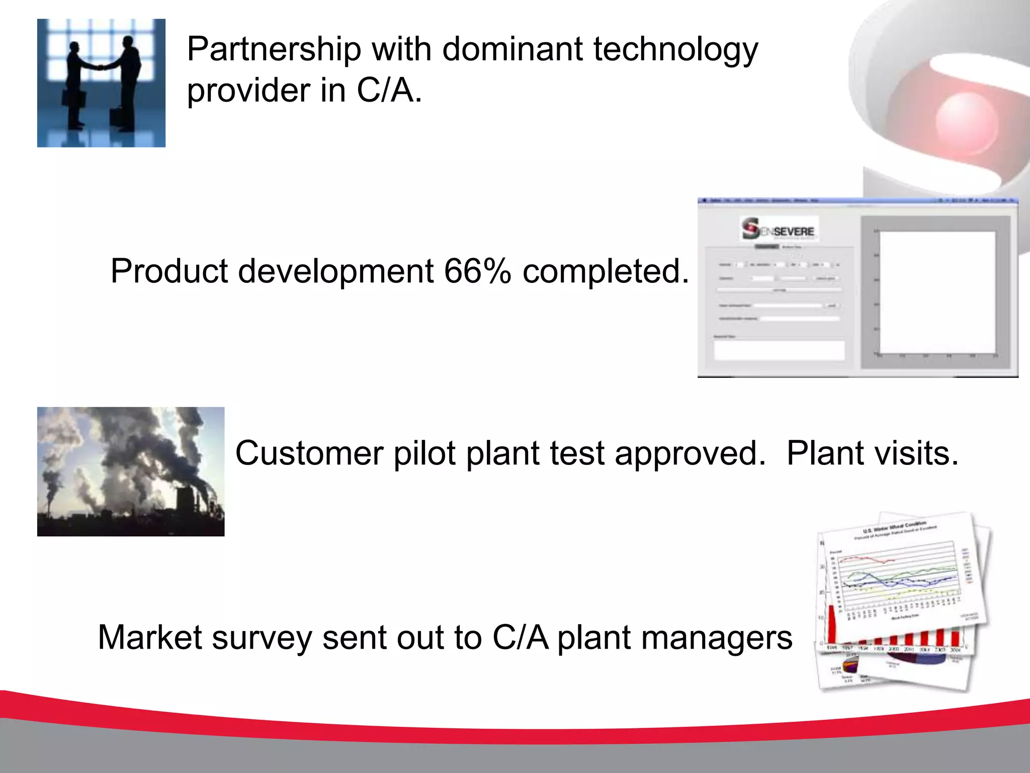 Partnership with dominant technology
     provider in C/A.




Product development 66% completed.




        Customer pilot plant test approved. Plant visits.




Market survey sent out to C/A plant managers
 