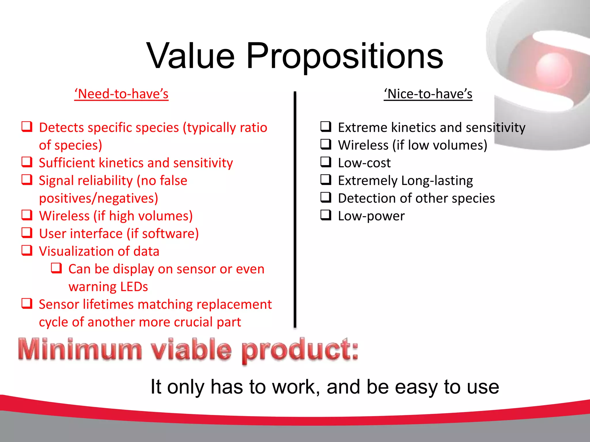 Value Propositions
         ‘Need-to-have’s                                 ‘Nice-to-have’s

 Detects specific species (typically ratio      Extreme kinetics and sensitivity
  of species)                                    Wireless (if low volumes)
 Sufficient kinetics and sensitivity            Low-cost
 Signal reliability (no false                   Extremely Long-lasting
  positives/negatives)                           Detection of other species
 Wireless (if high volumes)                     Low-power
 User interface (if software)
 Visualization of data
     Can be display on sensor or even
       warning LEDs
 Sensor lifetimes matching replacement
  cycle of another more crucial part



                      It only has to work, and be easy to use
 