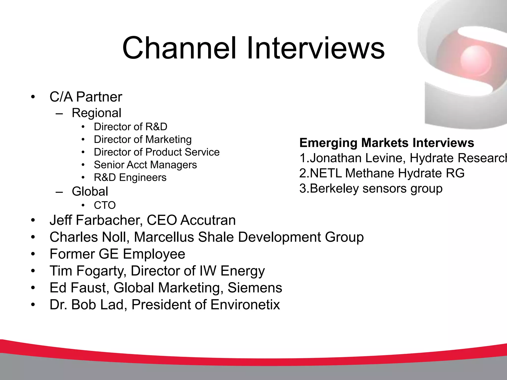 Channel Interviews
• C/A Partner
    – Regional
        •   Director of R&D
        •   Director of Marketing         Emerging Markets Interviews
        •   Director of Product Service
        •   Senior Acct Managers
                                          1.Jonathan Levine, Hydrate Research
        •   R&D Engineers                 2.NETL Methane Hydrate RG
    – Global                              3.Berkeley sensors group
        • CTO
•   Jeff Farbacher, CEO Accutran
•   Charles Noll, Marcellus Shale Development Group
•   Former GE Employee
•   Tim Fogarty, Director of IW Energy
•   Ed Faust, Global Marketing, Siemens
•   Dr. Bob Lad, President of Environetix
 