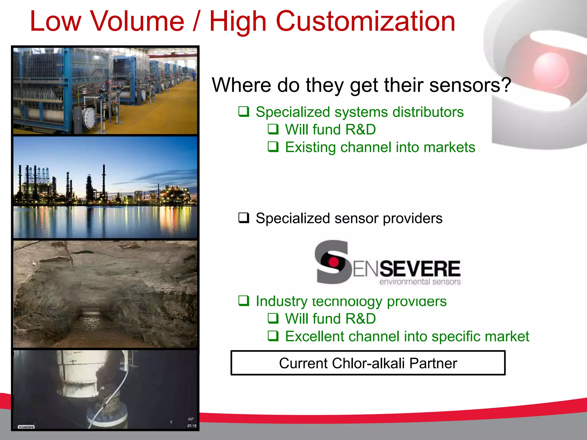 Low Volume / High Customization

             Where do they get their sensors?
                Specialized systems distributors
                   Will fund R&D
                   Existing channel into markets



                Specialized sensor providers




                Industry technology providers
                    Will fund R&D
                    Excellent channel into specific market
                     Current Chlor-alkali Partner
 