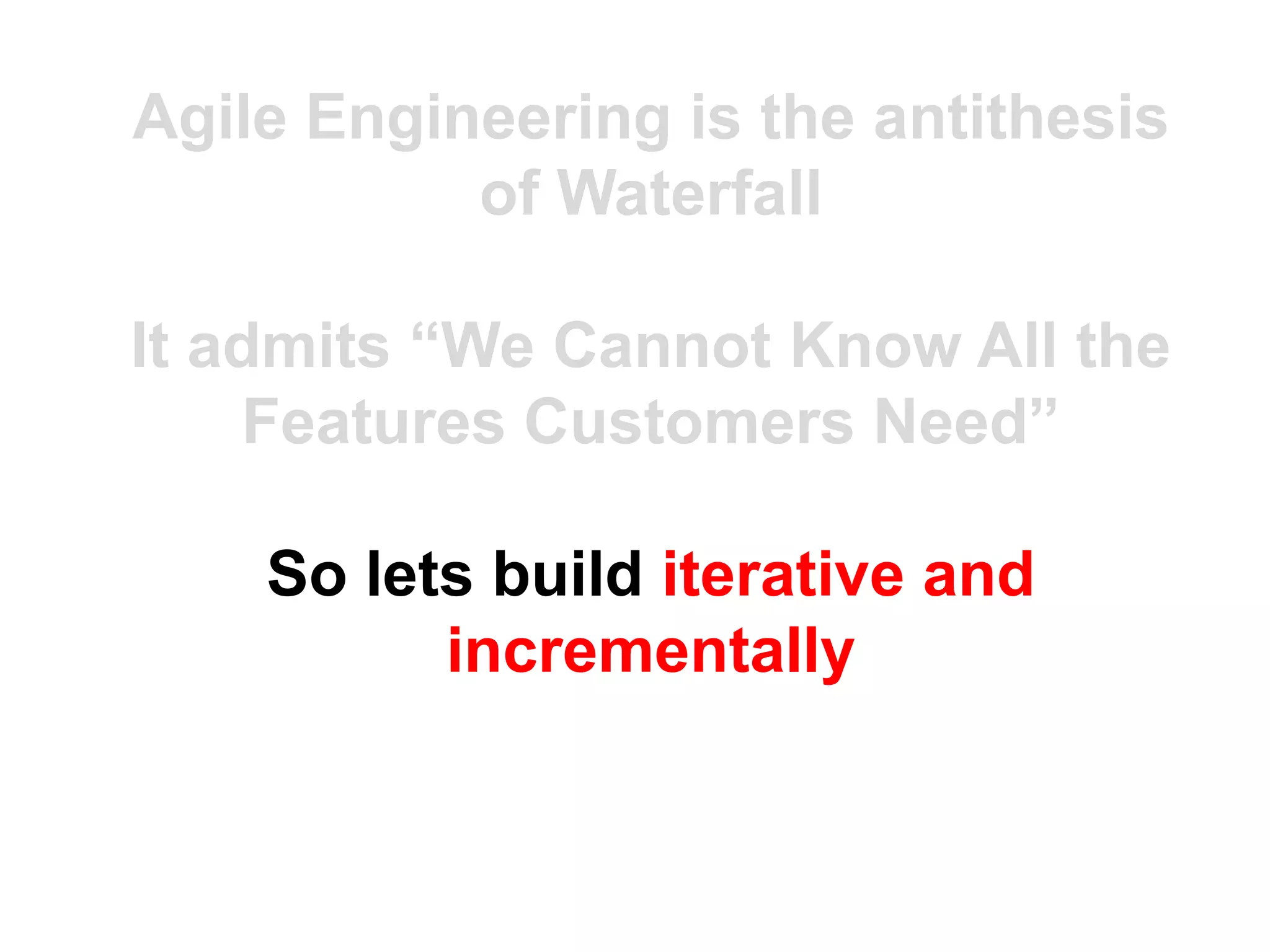 Agile Engineering is the antithesis
           of Waterfall

It admits “We Cannot Know All the
    Features Customers Need”

    So lets build iterative and
          incrementally
 