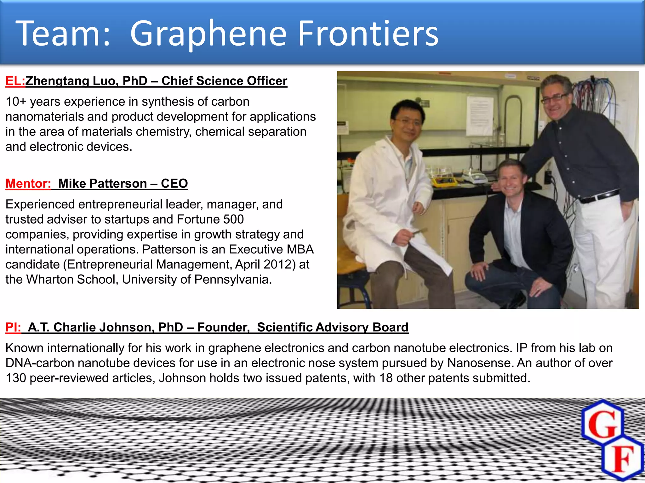 Team: Graphene Frontiers
EL:Zhengtang Luo, PhD – Chief Science Officer
10+ years experience in synthesis of carbon
nanomaterials and product development for applications
in the area of materials chemistry, chemical separation
and electronic devices.

Mentor: Mike Patterson – CEO
Experienced entrepreneurial leader, manager, and
trusted adviser to startups and Fortune 500
companies, providing expertise in growth strategy and
international operations. Patterson is an Executive MBA
candidate (Entrepreneurial Management, April 2012) at
the Wharton School, University of Pennsylvania.


PI: A.T. Charlie Johnson, PhD – Founder, Scientific Advisory Board
Known internationally for his work in graphene electronics and carbon nanotube electronics. IP from his lab on
DNA-carbon nanotube devices for use in an electronic nose system pursued by Nanosense. An author of over
130 peer-reviewed articles, Johnson holds two issued patents, with 18 other patents submitted.
 